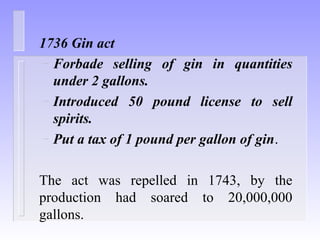 1736 Gin act
– Forbade selling of gin in quantities
under 2 gallons.
– Introduced 50 pound license to sell
spirits.
– Put a tax of 1 pound per gallon of gin.
The act was repelled in 1743, by the
production had soared to 20,000,000
gallons.
 