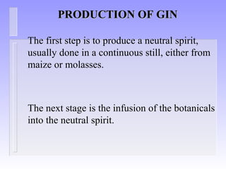 PRODUCTION OF GINPRODUCTION OF GIN
The first step is to produce a neutral spirit,
usually done in a continuous still, either from
maize or molasses.
The next stage is the infusion of the botanicals
into the neutral spirit.
 