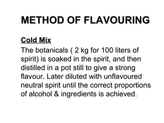 METHOD OF FLAVOURING
Cold Mix
The botanicals ( 2 kg for 100 liters of
spirit) is soaked in the spirit, and then
distilled in a pot still to give a strong
flavour. Later diluted with unflavoured
neutral spirit until the correct proportions
of alcohol & ingredients is achieved .

 