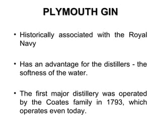 PLYMOUTH GIN
• Historically associated with the Royal
Navy
• Has an advantage for the distillers - the
softness of the water.
• The first major distillery was operated
by the Coates family in 1793, which
operates even today.

 