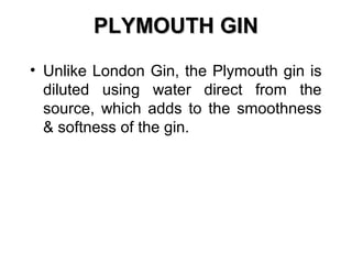 PLYMOUTH GIN
• Unlike London Gin, the Plymouth gin is
diluted using water direct from the
source, which adds to the smoothness
& softness of the gin.

 