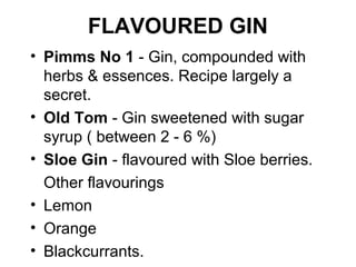 FLAVOURED GIN
• Pimms No 1 - Gin, compounded with
herbs & essences. Recipe largely a
secret.
• Old Tom - Gin sweetened with sugar
syrup ( between 2 - 6 %)
• Sloe Gin - flavoured with Sloe berries.
Other flavourings
• Lemon
• Orange
• Blackcurrants.

 