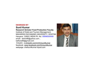 DESINGED BY

Sunil Kumar
Research Scholar/ Food Production Faculty
Institute of Hotel and Tourism Management,
MAHARSHI DAYANAND UNIVERSITY, ROHTAK
Haryana- 124001 INDIA Ph. No. 09996000499
email: skihm86@yahoo.com ,
balhara86@gmail.com
linkedin:- in.linkedin.com/in/ihmsunilkumar
facebook: www.facebook.com/ihmsunilkumar
webpage: chefsunilkumar.tripod.com

 