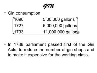 GIN
• Gin consumption
1690
5,00,000 gallons
1727
5,000,000 gallons
1733
11,000,000 gallons
• In 1736 parliament passed first of the Gin
Acts, to reduce the number of gin shops and
to make it expensive for the working class.

 
