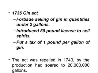 • 1736 Gin act
– Forbade selling of gin in quantities
under 2 gallons.
– Introduced 50 pound license to sell
spirits.
– Put a tax of 1 pound per gallon of
gin.
• The act was repelled in 1743, by the
production had soared to 20,000,000
gallons.

 