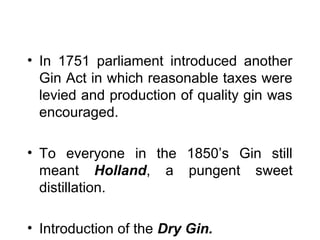 • In 1751 parliament introduced another
Gin Act in which reasonable taxes were
levied and production of quality gin was
encouraged.
• To everyone in the 1850’s Gin still
meant Holland, a pungent sweet
distillation.
• Introduction of the Dry Gin.

 