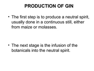 PRODUCTION OF GIN
• The first step is to produce a neutral spirit,
usually done in a continuous still, either
from maize or molasses.

• The next stage is the infusion of the
botanicals into the neutral spirit.

 