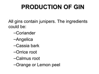 PRODUCTION OF GIN
All gins contain junipers. The ingredients
could be:
–Coriander
–Angelica
–Cassia bark
–Orrice root
–Calmus root
–Orange or Lemon peel

 