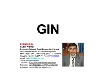 GIN
DESINGED BY

Sunil Kumar
Research Scholar/ Food Production Faculty
Institute of Hotel and Tourism Management,
MAHARSHI DAYANAND UNIVERSITY, ROHTAK
Haryana- 124001 INDIA Ph. No. 09996000499
email: skihm86@yahoo.com ,
balhara86@gmail.com
linkedin:- in.linkedin.com/in/ihmsunilkumar
facebook: www.facebook.com/ihmsunilkumar
webpage: chefsunilkumar.tripod.com

 