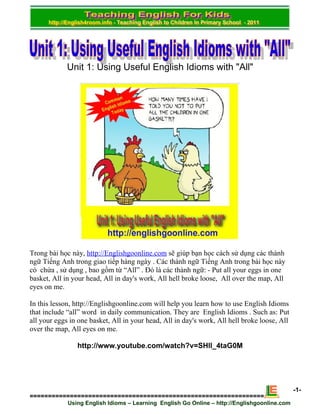 Unit 1: Using Useful English Idioms with "All"




Trong bài học này, http://Englishgoonline.com sẽ giúp bạn học cách sử dụng các thành
ngữ Tiếng Anh trong giao tiếp hàng ngày . Các thành ngữ Tiếng Anh trong bài học này
có chứa , sử dụng , bao gồm từ “All” . Đó là các thành ngữ: - Put all your eggs in one
basket, All in your head, All in day's work, All hell broke loose, All over the map, All
eyes on me.

In this lesson, http://Englishgoonline.com will help you learn how to use English Idioms
that include “all” word in daily communication. They are English Idioms . Such as: Put
all your eggs in one basket, All in your head, All in day's work, All hell broke loose, All
over the map, All eyes on me.

                http://www.youtube.com/watch?v=SHll_4taG0M




                                                                                              -1-
================================================================
             Using English Idioms – Learning English Go Online – http://Englishgoonline.com
 