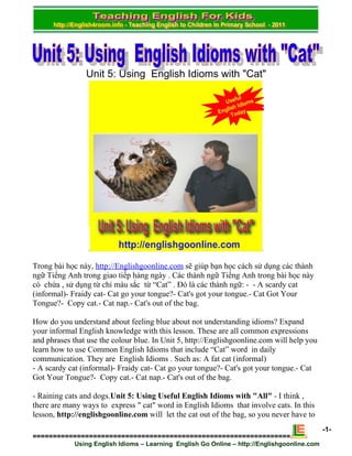 Unit 5: Using English Idioms with "Cat"




Trong bài học này, http://Englishgoonline.com sẽ giúp bạn học cách sử dụng các thành
ngữ Tiếng Anh trong giao tiếp hàng ngày . Các thành ngữ Tiếng Anh trong bài học này
có chứa , sử dụng từ chỉ màu sắc từ “Cat” . Đó là các thành ngữ: - - A scardy cat
(informal)- Fraidy cat- Cat go your tongue?- Cat's got your tongue.- Cat Got Your
Tongue?- Copy cat.- Cat nap.- Cat's out of the bag.

How do you understand about feeling blue about not understanding idioms? Expand
your informal English knowledge with this lesson. These are all common expressions
and phrases that use the colour blue. In Unit 5, http://Englishgoonline.com will help you
learn how to use Common English Idioms that include “Cat” word in daily
communication. They are English Idioms . Such as: A fat cat (informal)
- A scardy cat (informal)- Fraidy cat- Cat go your tongue?- Cat's got your tongue.- Cat
Got Your Tongue?- Copy cat.- Cat nap.- Cat's out of the bag.

- Raining cats and dogs.Unit 5: Using Useful English Idioms with "All" - I think ,
there are many ways to express " cat" word in English Idioms that involve cats. In this
lesson, http://englishgoonline.com will let the cat out of the bag, so you never have to
                                                                                              -1-
================================================================
             Using English Idioms – Learning English Go Online – http://Englishgoonline.com
 