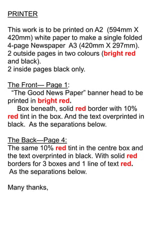 PRINTER
This work is to be printed on A2 (594mm X
420mm) white paper to make a single folded
4-page Newspaper A3 (420mm X 297mm).
2 outside pages in two colours (bright red
and black).
2 inside pages black only.
The Front— Page 1:
“The Good News Paper” banner head to be
printed in bright red.
Box beneath, solid red border with 10%
red tint in the box. And the text overprinted in
black. As the separations below.
The Back—Page 4:
The same 10% red tint in the centre box and
the text overprinted in black. With solid red
borders for 3 boxes and 1 line of text red.
As the separations below.
Many thanks,
 