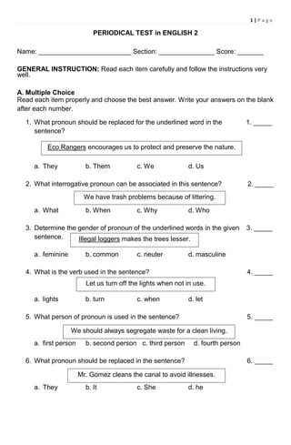 1 | P a g e
PERIODICAL TEST in ENGLISH 2
Name: _________________________ Section: _______________ Score: _______
GENERAL INSTRUCTION: Read each item carefully and follow the instructions very
well.
A. Multiple Choice
Read each item properly and choose the best answer. Write your answers on the blank
after each number.
1. What pronoun should be replaced for the underlined word in the 1. _____
sentence?
a. They b. Them c. We d. Us
2. What interrogative pronoun can be associated in this sentence? 2. _____
a. What b. When c. Why d. Who
3. Determine the gender of pronoun of the underlined words in the given 3. _____
sentence.
a. feminine b. common c. neuter d. masculine
4. What is the verb used in the sentence? 4. _____
a. lights b. turn c. when d. let
5. What person of pronoun is used in the sentence? 5. _____
a. first person b. second person c. third person d. fourth person
6. What pronoun should be replaced in the sentence? 6. _____
a. They b. It c. She d. he
Eco Rangers encourages us to protect and preserve the nature.
We have trash problems because of littering.
Illegal loggers makes the trees lesser.
Let us turn off the lights when not in use.
We should always segregate waste for a clean living.
Mr. Gomez cleans the canal to avoid illnesses.
 