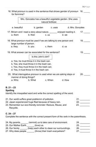 3 | P a g e
16. What pronoun is used in the sentence that shows gender of pronoun 16. _____
for feminine?
a. beautiful b. garden c. uses d. Mrs. Gonzales
17. Miriam and I read a story about nature. ______ enjoyed reading it. 17. _____
a. them b. their c. us d. we
18. What pronoun must be used if we are talking to one person and 18. _____
large number of person.
a. they b. you c. them d. us
19. What answer can be associated for the sentence? 19. _____
a. Yes, he must throw it in the trash can.
b. Yes, she must throw it in the trash can.
c. Yes, they must throw it in the trash can.
d. Yes, it must throw it in the trash can.
20. What interrogative pronoun is used when we are asking steps or 20. _____
manner of doing things?
a. Who b. What c. When d. How
B. 21 – 23
Spelling
Identify the misspelled word and write the correct spelling of the word.
21. Our world suffers great prablemm of pollution. 21. ________
22. Japan experienced huge fllad because of heavy rain. 22. ________
23. Remember our eco-friendly reminder: Reduce, Reuse, and 23. ________
Recyclle.
C. 24 – 27
Complete the sentence with the correct present form of the verb in the parenthesis.
24. My parents ______ (remind) us to take care of environment. 24. ________
25. Our Mother Earth ______ (love) us. 25. ________
26. Our family ______ (help) each other to clean our surroundings. 26. ________
27. Why does people ______ (throw) their trash everywhere? 27. ________
Mrs. Gonzales has a beautiful vegetable garden. She uses
natural fertilizer.
Is this John’s dirt?
 