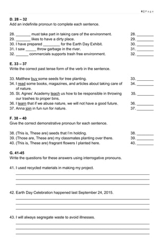 4 | P a g e
D. 28 – 32
Add an indefinite pronoun to complete each sentence.
28. _______ must take part in taking care of the environment. 28. ________
29. _______ likes to have a dirty place. 29. ________
30. I have prepared ________ for the Earth Day Exhibit. 30. ________
31. I saw _____ throw garbage in the river. 31. ________
32. ______ commercials supports trash free environment. 32. ________
E. 33 – 37
Write the correct past tense form of the verb in the sentence.
33. Matthew buy some seeds for tree planting. 33. ________
34. I read some books, magazines, and articles about taking care of 34. ________
of nature.
35. St. Agnes’ Academy teach us how to be responsible in throwing 35. ________
our trashes to proper bins.
36. I learn that if we abuse nature, we will not have a good future. 36. ________
37. Anna join in fun run for nature. 37. ________
F. 38 – 40
Give the correct demonstrative pronoun for each sentence.
38. (This is, These are) seeds that I’m holding. 38. ________
39. (Those are, These are) my classmates planting over there. 39. ________
40. (This is, These are) fragrant flowers I planted here. 40. ________
G. 41-45
Write the questions for these answers using interrogative pronouns.
41. I used recycled materials in making my project.
________________________________________________________________
________________________________________________________________
________________________________________________________________
42. Earth Day Celebration happened last September 24, 2015.
________________________________________________________________
________________________________________________________________
________________________________________________________________
43. I will always segregate waste to avoid illnesses.
________________________________________________________________
________________________________________________________________
________________________________________________________________
 
