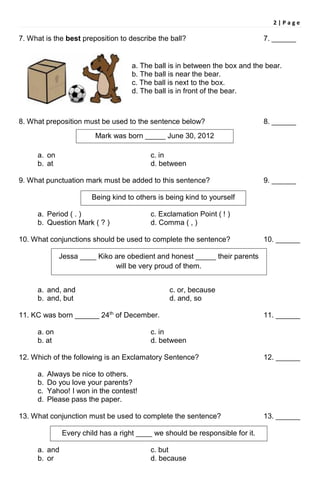 2 | P a g e
7. What is the best preposition to describe the ball? 7. ______
a. The ball is in between the box and the bear.
b. The ball is near the bear.
c. The ball is next to the box.
d. The ball is in front of the bear.
8. What preposition must be used to the sentence below? 8. ______
a. on c. in
b. at d. between
9. What punctuation mark must be added to this sentence? 9. ______
a. Period ( . ) c. Exclamation Point ( ! )
b. Question Mark ( ? ) d. Comma ( , )
10. What conjunctions should be used to complete the sentence? 10. ______
a. and, and c. or, because
b. and, but d. and, so
11. KC was born ______ 24th
of December. 11. ______
a. on c. in
b. at d. between
12. Which of the following is an Exclamatory Sentence? 12. ______
a. Always be nice to others.
b. Do you love your parents?
c. Yahoo! I won in the contest!
d. Please pass the paper.
13. What conjunction must be used to complete the sentence? 13. ______
a. and c. but
b. or d. because
Mark was born _____ June 30, 2012
Every child has a right ____ we should be responsible for it.
Being kind to others is being kind to yourself
Jessa ____ Kiko are obedient and honest _____ their parents
will be very proud of them.
 