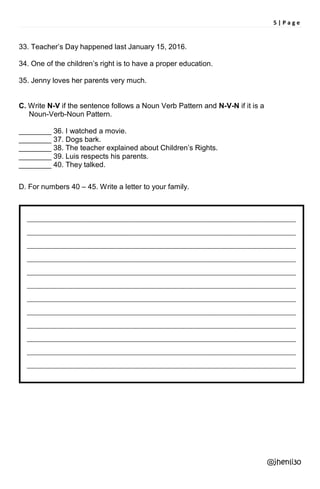 5 | P a g e
33. Teacher’s Day happened last January 15, 2016.
34. One of the children’s right is to have a proper education.
35. Jenny loves her parents very much.
C. Write N-V if the sentence follows a Noun Verb Pattern and N-V-N if it is a
Noun-Verb-Noun Pattern.
________ 36. I watched a movie.
________ 37. Dogs bark.
________ 38. The teacher explained about Children’s Rights.
________ 39. Luis respects his parents.
________ 40. They talked.
D. For numbers 40 – 45. Write a letter to your family.
@jhenli30
______________________________________________________________________________________________
______________________________________________________________________________________________
______________________________________________________________________________________________
______________________________________________________________________________________________
______________________________________________________________________________________________
______________________________________________________________________________________________
______________________________________________________________________________________________
______________________________________________________________________________________________
______________________________________________________________________________________________
______________________________________________________________________________________________
______________________________________________________________________________________________
______________________________________________________________________________________________
 