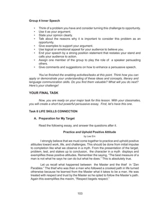 103
Group 4 Inner Speech
• Think of a problem you have and consider turning this challenge to opportunity.
• Use it as your argument.
• State your opinion clearly.
• Talk about the reasons why it is important to consider this problem as an
opportunity.
• Give examples to support your argument.
• Use logical or emotional appeal for your audience to believe you.
• End your speech by a strong position statement that restates your stand and
calls your audience to action.
• Assign one member of the group to play the role of a speaker persuading
others.
• Give comments and suggestions on how to enhance a persuasive speech.
You’ve finished the enabling activities/tasks at this point. Think how you can
apply or demonstrate your understanding of these ideas and concepts, literary and
language communication skills. Do you find them valuable? What will you do next?
Here’s your challenge!
YOUR FINAL TASK
Now, you are ready on your major task for this lesson. With your classmates,
you will create a short but powerful persuasive essay. First, let’s have this one.
Task 8 LIFE SKILLS CONNECTION
A. Preparation for My Target
	 Read the following essay, and answer the questions after it.
Practice and Uphold Positive Attitude
by Lee Em
I strongly believe that we must come together to practice and uphold positive
attitudes toward work, life, and challenges. This should be done from initial impulse
to completion like what we observe in a myth. From the presentation of the target,
problem, test, and stakes up to conclusion, the character in a myth displays and
exemplifies these positive attitudes. Remember the saying, “The best measure of a
man is not what he says he can do but what he does.” This is absolutely true.
Let us recall what happened between the Master and the thief in “Zen
Parables.” The thief who was then a man who followed a crooked path in life turned
otherwise because he learned from the Master what it takes to be a man. He was
treated with respect and trust by the Master so he opted to follow the Master’s path.
Again this exemplifies the maxim, “Respect begets respect.”
 