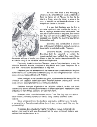 14
He was then tried at the Areiopagus,
which was the ancient Greek court, and banished
from his home city of Athens. He fled to the
island of Crete, where he began to work at the
court of King Minos and Queen Pasiphae, in the
magnificent palace of Knossos.
It is said that Daedalus was the first to
conceive masts and sails for ships for the navy of
Minos, helping Crete become a naval power. The
statues he carved were so exquisite, they looked
as if they were alive. It is said that they would have
escaped were it not for the chain that bound them
to the palace wall.
Daedelus also constructed a wooden
cow for the queen to hide in to satisfy her amorous
longings for a white bull sent by Poseidon.
When the dreadful Minotaur was born,
Daedalus built the Labyrinth to contain the
monstrous half-man, half-bull. For years, Minos
demanded a tribute of youths from Athens to feed the creature as punishment for the
accidental killing of his son while he was visiting Athens.
Eventually, the Athenian hero Theseus came to Crete to attempt to slay the
Minotaur. Princess Ariadne, daughter of King Minos and Queen Pasiphae, fell in
love with Theseus and asked Daedalus to help him.
Daedalus gave her a flaxen thread for Theseus to tie to the door of the Labyrinth
as he entered, and by which he could find his way out after killing the monster. Theseus
succeeded, and escaped Crete with Ariadne.
Minos, enraged at the loss of his daughter, not to mention the killing of his pet
Minotaur, shut Daedalus and his son Icarus into the Labyrinth, knowing that Theseus
could not have accomplished the deed without inside help.
Daedalus managed to get out of the Labyrinth - after all, he had built it and
knew his way around. Daedalus decided that he and his son Icarus had to leave Crete
and get away from Minos, before he brought them harm.
However, Minos controlled the sea around Crete. The King kept strict watch
on all vessels, permitting none to sail without being carefully searched by his
soldiers.
Since Minos controlled the land and sea routes, and there was no route
of escape there; Daedalus realized that the only way out was by air. But only the
gods could fly!
To escape, Daedalus built wings for himself and Icarus, fashioned with
feathers held together with wax. Daedalus tried the wings on himself first and was
satisfied that his plan would work.
 