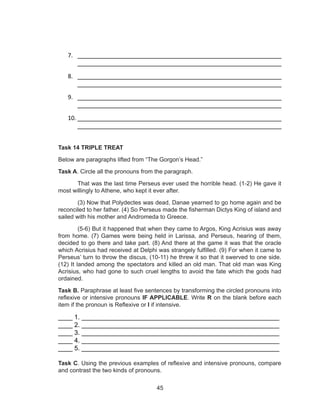 45
7. ________________________________________________________
________________________________________________________
8. ________________________________________________________
________________________________________________________
9. ________________________________________________________
________________________________________________________
10. ________________________________________________________
________________________________________________________
Task 14 TRIPLE TREAT
Below are paragraphs lifted from “The Gorgon’s Head.”
Task A. Circle all the pronouns from the paragraph.
That was the last time Perseus ever used the horrible head. (1-2) He gave it
most willingly to Athene, who kept it ever after.
(3) Now that Polydectes was dead, Danae yearned to go home again and be
reconciled to her father. (4) So Perseus made the fisherman Dictys King of island and
sailed with his mother and Andromeda to Greece.
(5-6) But it happened that when they came to Argos, King Acrisius was away
from home. (7) Games were being held in Larissa, and Perseus, hearing of them,
decided to go there and take part. (8) And there at the game it was that the oracle
which Acrisius had received at Delphi was strangely fulfilled. (9) For when it came to
Perseus’ turn to throw the discus, (10-11) he threw it so that it swerved to one side.
(12) It landed among the spectators and killed an old man. That old man was King
Acrisius, who had gone to such cruel lengths to avoid the fate which the gods had
ordained.
Task B. Paraphrase at least five sentences by transforming the circled pronouns into
reflexive or intensive pronouns IF APPLICABLE. Write R on the blank before each
item if the pronoun is Reflexive or I if intensive.
____ 1. _______________________________________________________
____ 2. _______________________________________________________
____ 3. _______________________________________________________
____ 4. _______________________________________________________
____ 5. _______________________________________________________
Task C. Using the previous examples of reflexive and intensive pronouns, compare
and contrast the two kinds of pronouns.
 
