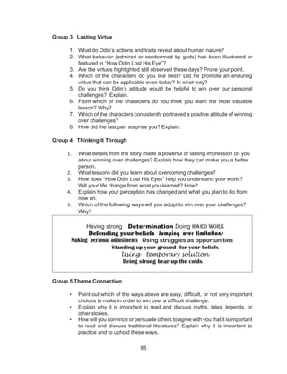 85
Group 3 Lasting Virtue
1. What do Odin’s actions and traits reveal about human nature?
2. What behavior (admired or condemned by gods) has been illustrated or
featured in “How Odin Lost His Eye”?
3. Are the virtues highlighted still observed these days? Prove your point.
4. Which of the characters do you like best? Did he promote an enduring
virtue that can be applicable even today? In what way?
5. Do you think Odin’s attitude would be helpful to win over our personal
challenges? Explain.
6. From which of the characters do you think you learn the most valuable
lesson? Why?
7. Which of the characters consistently portrayed a positive attitude of winning
over challenges?
8. How did the last part surprise you? Explain.
Group 4 Thinking It Through
1. What details from the story made a powerful or lasting impression on you
about winning over challenges? Explain how they can make you a better
person.
2. What lessons did you learn about overcoming challenges?
3. How does “How Odin Lost His Eyes” help you understand your world?
Will your life change from what you learned? How?
4. Explain how your perception has changed and what you plan to do from
now on.
5. Which of the following ways will you adopt to win over your challenges?
Why?
Having strong Determination Doing Hard work
Defending your beliefs Jumping over limitations
Making personal adjustments Using struggles as opportunities
Standing up your ground for your beliefs
Using temporary solution
Being strong bear up the colds
Group 5 Theme Connection
• Point out which of the ways above are easy, difficult, or not very important
choices to make in order to win over a difficult challenge.
• Explain why it is important to read and discuss myths, tales, legends, or
other stories.
• How will you convince or persuade others to agree with you that it is important
to read and discuss traditional literatures? Explain why it is important to
practice and to uphold these ways.
 