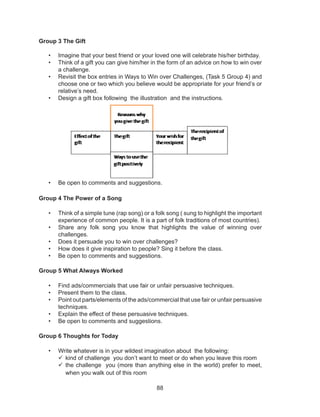 88
Group 3 The Gift
• Imagine that your best friend or your loved one will celebrate his/her birthday.
• Think of a gift you can give him/her in the form of an advice on how to win over
a challenge.
• Revisit the box entries in Ways to Win over Challenges, (Task 5 Group 4) and
choose one or two which you believe would be appropriate for your friend’s or
relative’s need.
• Design a gift box following the illustration and the instructions.
• Be open to comments and suggestions.
Group 4 The Power of a Song
• Think of a simple tune (rap song) or a folk song ( sung to highlight the important
experience of common people. It is a part of folk traditions of most countries).
• Share any folk song you know that highlights the value of winning over
challenges.
• Does it persuade you to win over challenges?
• How does it give inspiration to people? Sing it before the class.
• Be open to comments and suggestions.
Group 5 What Always Worked
• Find ads/commercials that use fair or unfair persuasive techniques.
• Present them to the class.
• Point out parts/elements of the ads/commercial that use fair or unfair persuasive
techniques.
• Explain the effect of these persuasive techniques.
• Be open to comments and suggestions.
Group 6 Thoughts for Today
• Write whatever is in your wildest imagination about the following:
	kind of challenge you don’t want to meet or do when you leave this room
	the challenge you (more than anything else in the world) prefer to meet,
when you walk out of this room
 