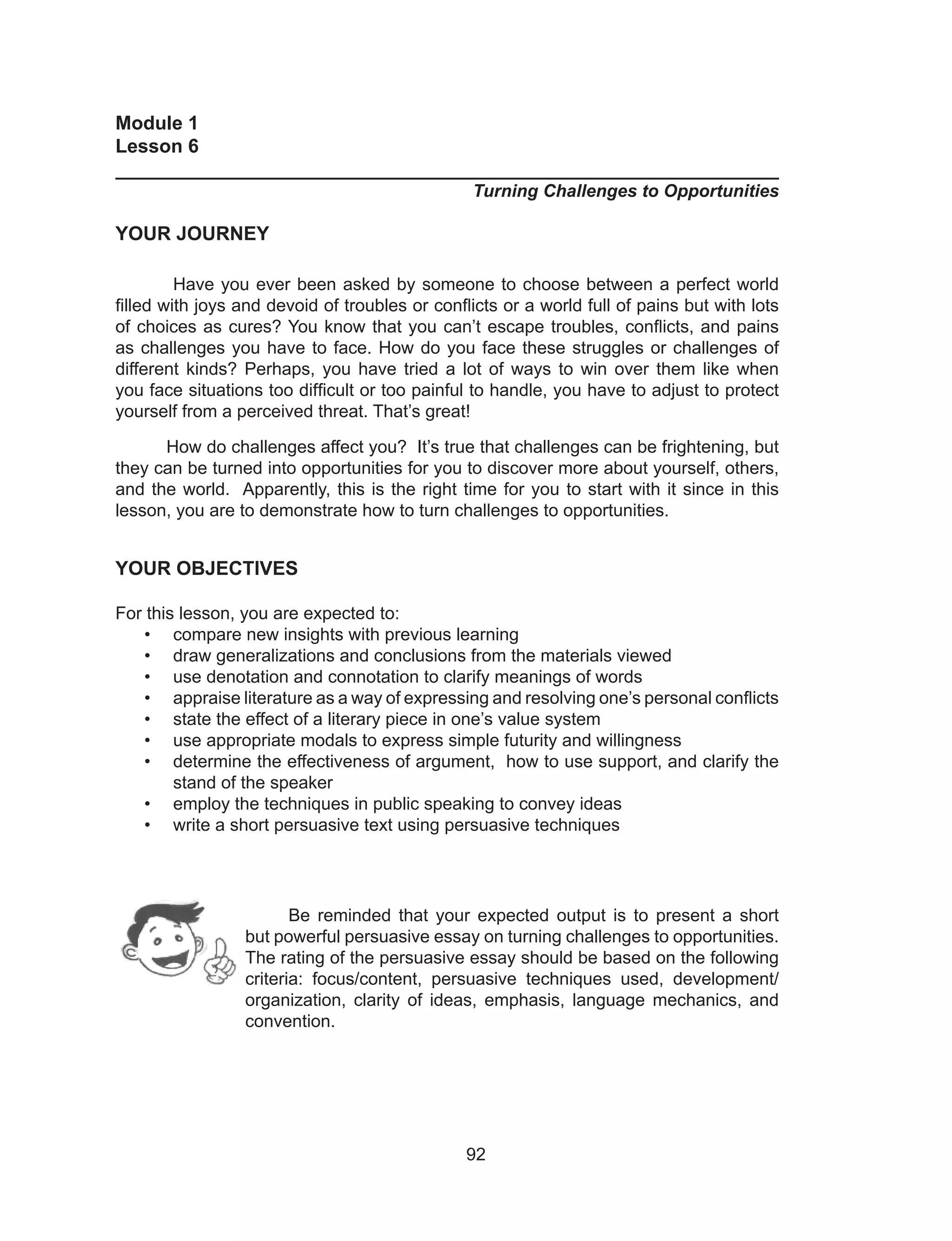 92
Module 1
Lesson 6
______________________________________________________________
Turning Challenges to Opportunities
YOUR JOURNEY
Have you ever been asked by someone to choose between a perfect world
filled with joys and devoid of troubles or conflicts or a world full of pains but with lots
of choices as cures? You know that you can’t escape troubles, conflicts, and pains
as challenges you have to face. How do you face these struggles or challenges of
different kinds? Perhaps, you have tried a lot of ways to win over them like when
you face situations too difficult or too painful to handle, you have to adjust to protect
yourself from a perceived threat. That’s great!
How do challenges affect you? It’s true that challenges can be frightening, but
they can be turned into opportunities for you to discover more about yourself, others,
and the world. Apparently, this is the right time for you to start with it since in this
lesson, you are to demonstrate how to turn challenges to opportunities.
YOUR OBJECTIVES
For this lesson, you are expected to:
• compare new insights with previous learning
• draw generalizations and conclusions from the materials viewed
• use denotation and connotation to clarify meanings of words
• appraise literature as a way of expressing and resolving one’s personal conflicts
• state the effect of a literary piece in one’s value system
• use appropriate modals to express simple futurity and willingness
• determine the effectiveness of argument, how to use support, and clarify the
stand of the speaker
• employ the techniques in public speaking to convey ideas
• write a short persuasive text using persuasive techniques
Be reminded that your expected output is to present a short
but powerful persuasive essay on turning challenges to opportunities.
The rating of the persuasive essay should be based on the following
criteria: focus/content, persuasive techniques used, development/
organization, clarity of ideas, emphasis, language mechanics, and
convention.
 
