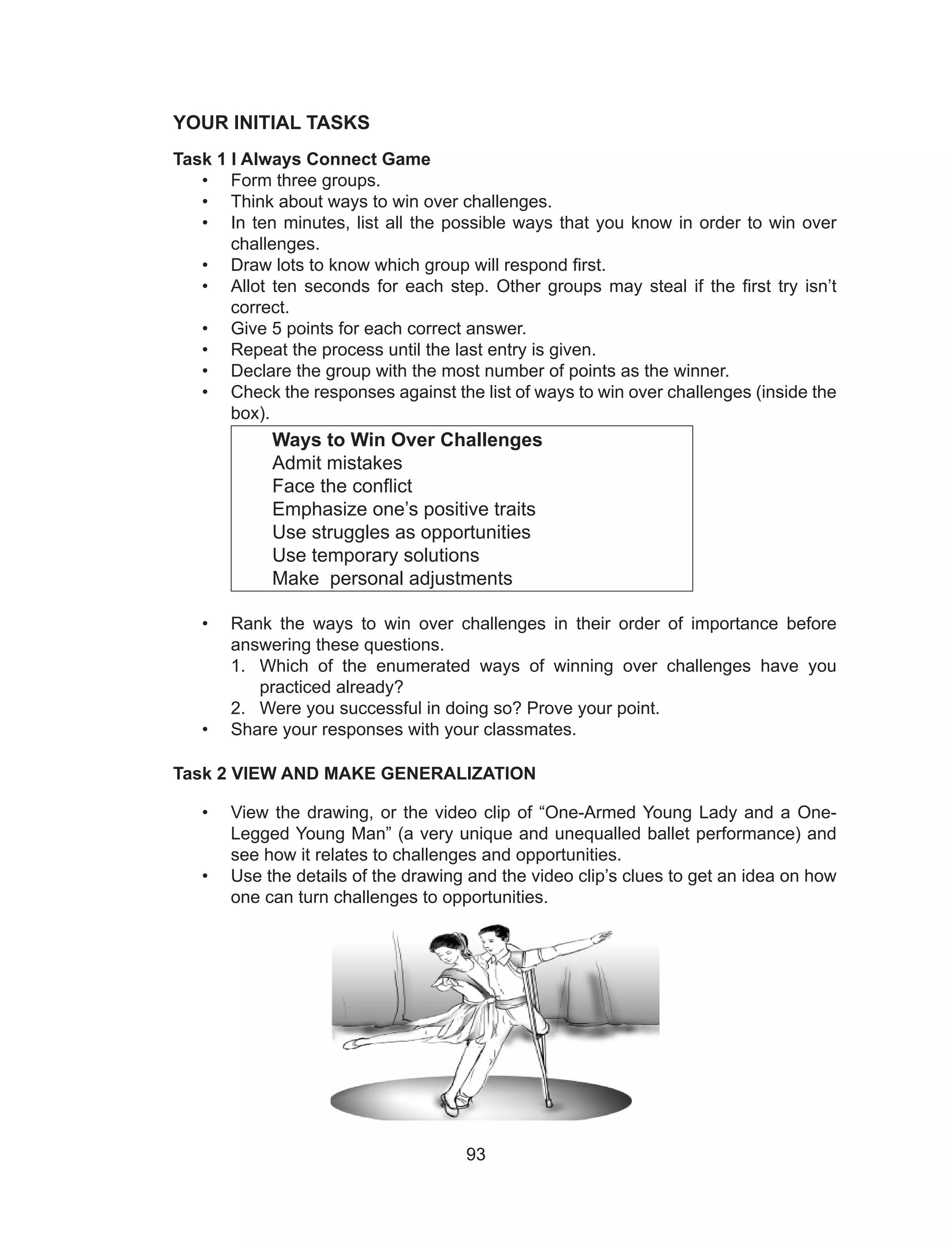 93
YOUR INITIAL TASKS
Task 1 I Always Connect Game
• Form three groups.
• Think about ways to win over challenges.
• In ten minutes, list all the possible ways that you know in order to win over
challenges.
• Draw lots to know which group will respond first.
• Allot ten seconds for each step. Other groups may steal if the first try isn’t
correct.
• Give 5 points for each correct answer.
• Repeat the process until the last entry is given.
• Declare the group with the most number of points as the winner.
• Check the responses against the list of ways to win over challenges (inside the
box).
Ways to Win Over Challenges
Admit mistakes
Face the conflict
Emphasize one’s positive traits
Use struggles as opportunities
Use temporary solutions
Make personal adjustments
• Rank the ways to win over challenges in their order of importance before
answering these questions.
1. Which of the enumerated ways of winning over challenges have you
practiced already?
2. Were you successful in doing so? Prove your point.
• Share your responses with your classmates.
Task 2 VIEW AND MAKE GENERALIZATION
• View the drawing, or the video clip of “One-Armed Young Lady and a One-
Legged Young Man” (a very unique and unequalled ballet performance) and
see how it relates to challenges and opportunities.
• Use the details of the drawing and the video clip’s clues to get an idea on how
one can turn challenges to opportunities.
 