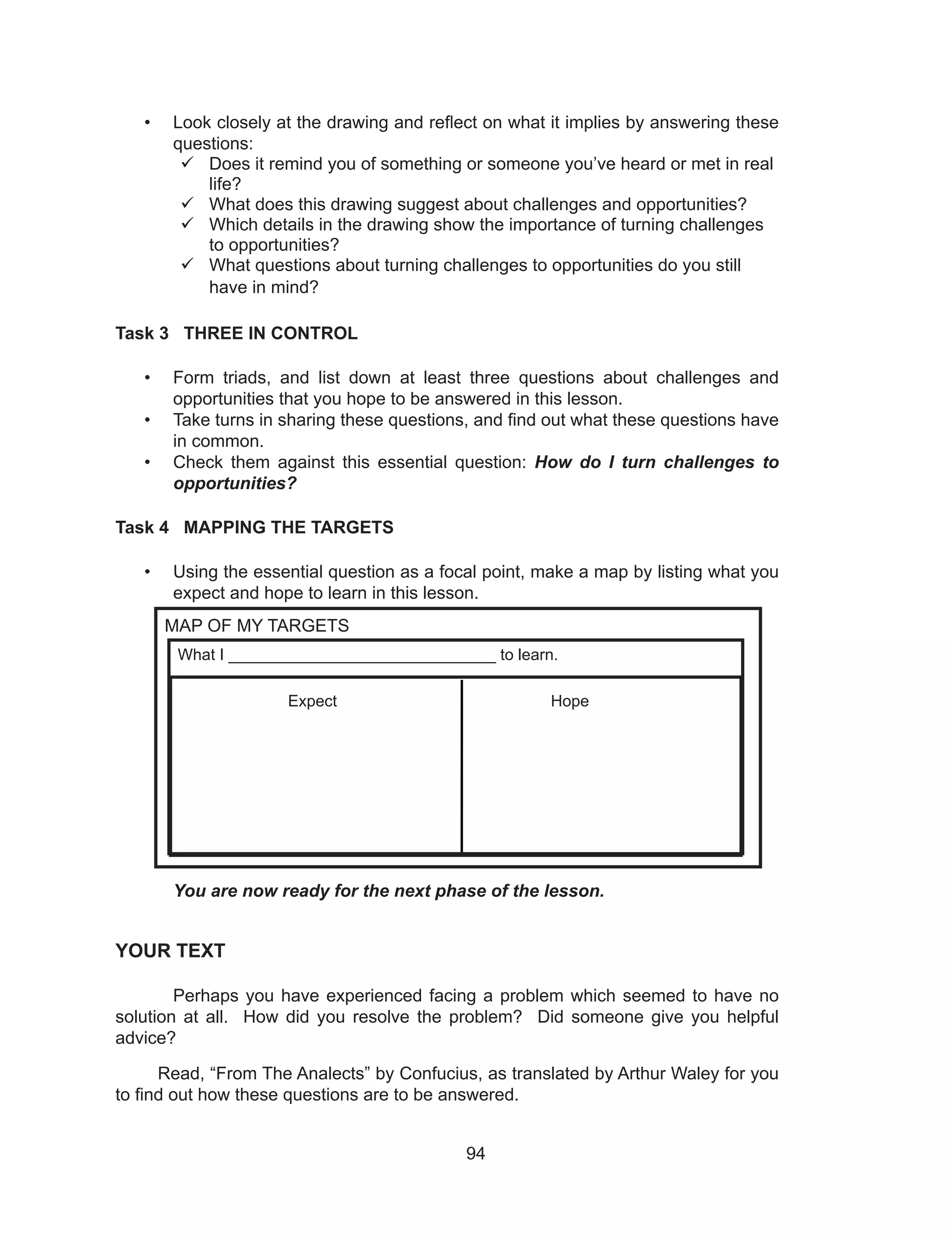 94
• Look closely at the drawing and reflect on what it implies by answering these
questions:
	Does it remind you of something or someone you’ve heard or met in real
life?
	What does this drawing suggest about challenges and opportunities?
	Which details in the drawing show the importance of turning challenges
to opportunities?
	What questions about turning challenges to opportunities do you still
have in mind?
Task 3 THREE IN CONTROL
• Form triads, and list down at least three questions about challenges and
opportunities that you hope to be answered in this lesson.
• Take turns in sharing these questions, and find out what these questions have
in common.
• Check them against this essential question: How do I turn challenges to
opportunities?
Task 4 MAPPING THE TARGETS
• Using the essential question as a focal point, make a map by listing what you
expect and hope to learn in this lesson.
You are now ready for the next phase of the lesson.
YOUR TEXT
Perhaps you have experienced facing a problem which seemed to have no
solution at all. How did you resolve the problem? Did someone give you helpful
advice?
Read, “From The Analects” by Confucius, as translated by Arthur Waley for you
to find out how these questions are to be answered.
MAP OF MY TARGETS
What I ______________________________ to learn.
Expect Hope
 