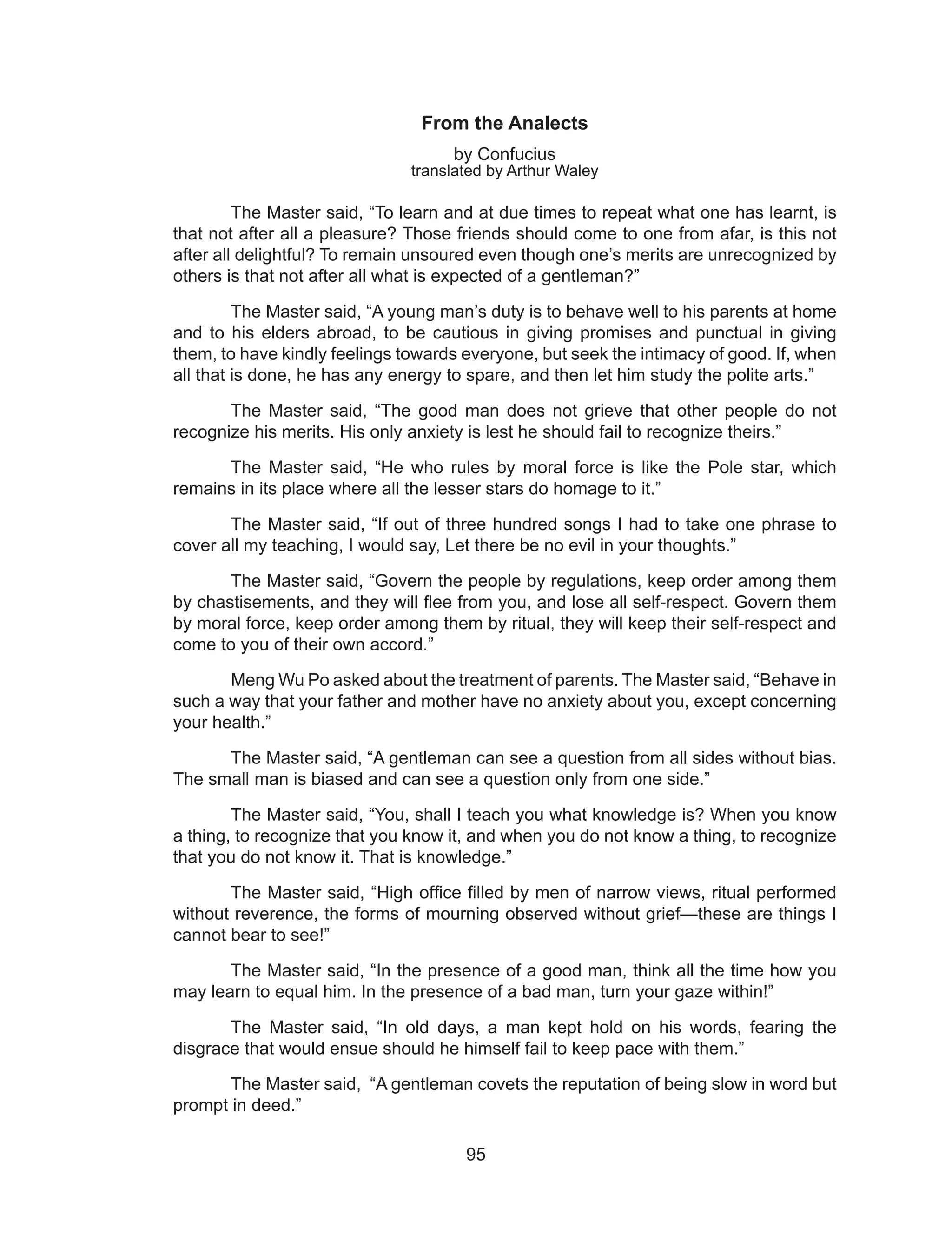 95
From the Analects
by Confucius
translated by Arthur Waley
The Master said, “To learn and at due times to repeat what one has learnt, is
that not after all a pleasure? Those friends should come to one from afar, is this not
after all delightful? To remain unsoured even though one’s merits are unrecognized by
others is that not after all what is expected of a gentleman?”
The Master said, “A young man’s duty is to behave well to his parents at home
and to his elders abroad, to be cautious in giving promises and punctual in giving
them, to have kindly feelings towards everyone, but seek the intimacy of good. If, when
all that is done, he has any energy to spare, and then let him study the polite arts.”
The Master said, “The good man does not grieve that other people do not
recognize his merits. His only anxiety is lest he should fail to recognize theirs.”
The Master said, “He who rules by moral force is like the Pole star, which
remains in its place where all the lesser stars do homage to it.”
The Master said, “If out of three hundred songs I had to take one phrase to
cover all my teaching, I would say, Let there be no evil in your thoughts.”
The Master said, “Govern the people by regulations, keep order among them
by chastisements, and they will flee from you, and lose all self-respect. Govern them
by moral force, keep order among them by ritual, they will keep their self-respect and
come to you of their own accord.”
Meng Wu Po asked about the treatment of parents. The Master said, “Behave in
such a way that your father and mother have no anxiety about you, except concerning
your health.”
The Master said, “A gentleman can see a question from all sides without bias.
The small man is biased and can see a question only from one side.”
The Master said, “You, shall I teach you what knowledge is? When you know
a thing, to recognize that you know it, and when you do not know a thing, to recognize
that you do not know it. That is knowledge.”
The Master said, “High office filled by men of narrow views, ritual performed
without reverence, the forms of mourning observed without grief—these are things I
cannot bear to see!”
The Master said, “In the presence of a good man, think all the time how you
may learn to equal him. In the presence of a bad man, turn your gaze within!”
The Master said, “In old days, a man kept hold on his words, fearing the
disgrace that would ensue should he himself fail to keep pace with them.”
The Master said, “A gentleman covets the reputation of being slow in word but
prompt in deed.”
 