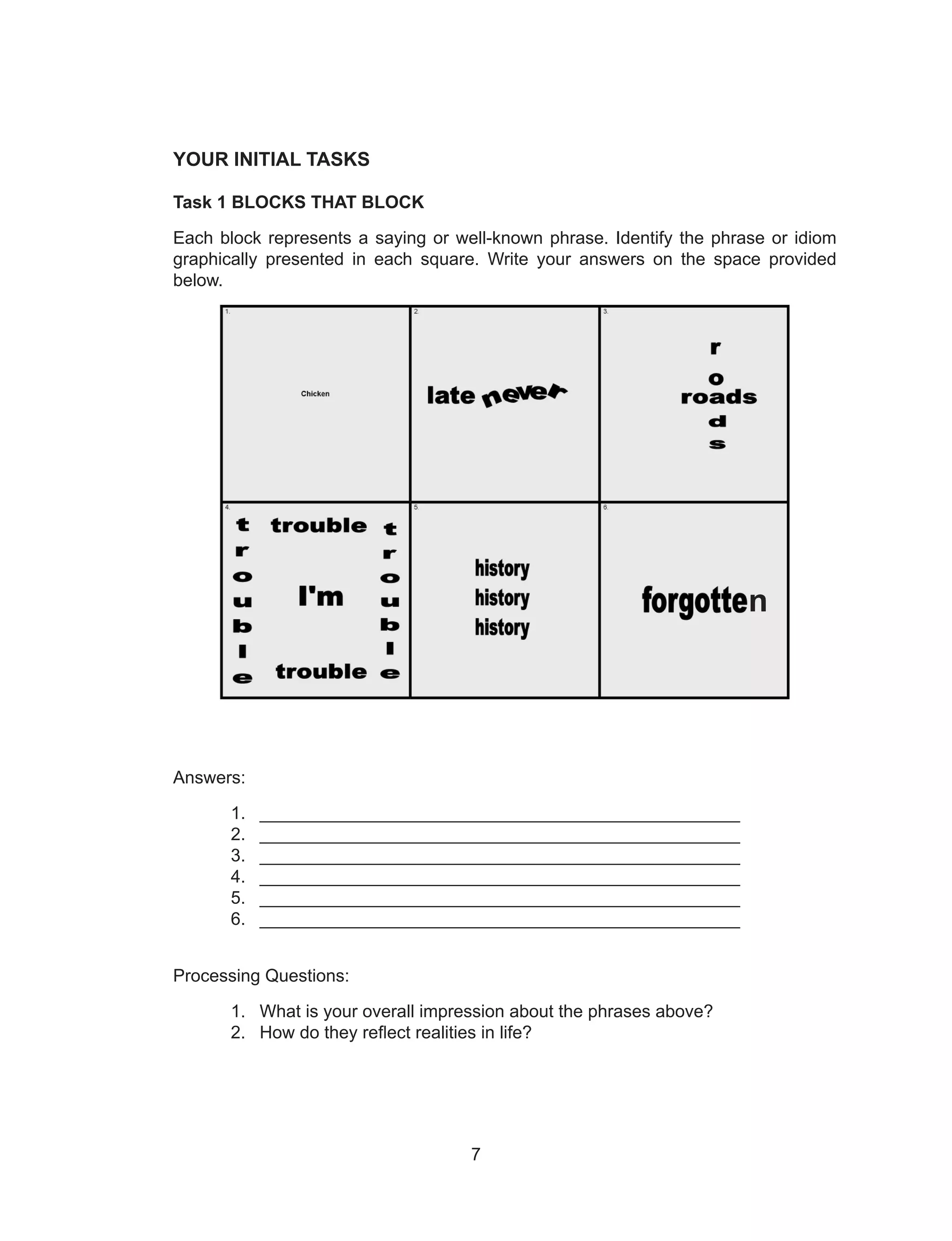 7
YOUR INITIAL TASKS
Task 1 BLOCKS THAT BLOCK
Each block represents a saying or well-known phrase. Identify the phrase or idiom
graphically presented in each square. Write your answers on the space provided
below.
Answers:
1. _________________________________________________
2. _________________________________________________
3. _________________________________________________
4. _________________________________________________
5. _________________________________________________
6. _________________________________________________
Processing Questions:
1. What is your overall impression about the phrases above?
2. How do they reflect realities in life?
n
 