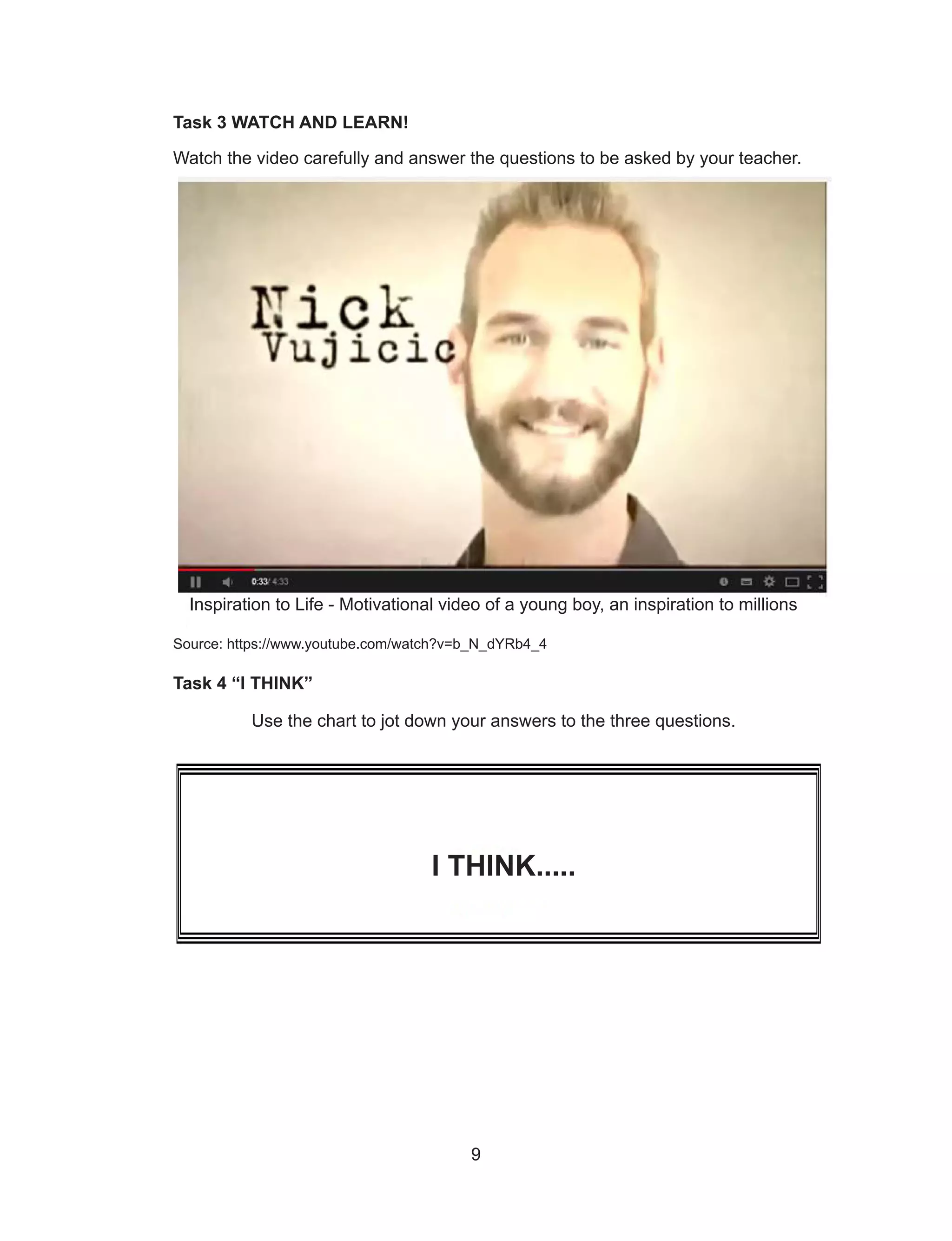 9
Task 3 WATCH AND LEARN!
Watch the video carefully and answer the questions to be asked by your teacher.
Source: https://www.youtube.com/watch?v=b_N_dYRb4_4
Task 4 “I THINK”
Use the chart to jot down your answers to the three questions.
I THINK.....
Inspiration to Life - Motivational video of a young boy, an inspiration to millions
 