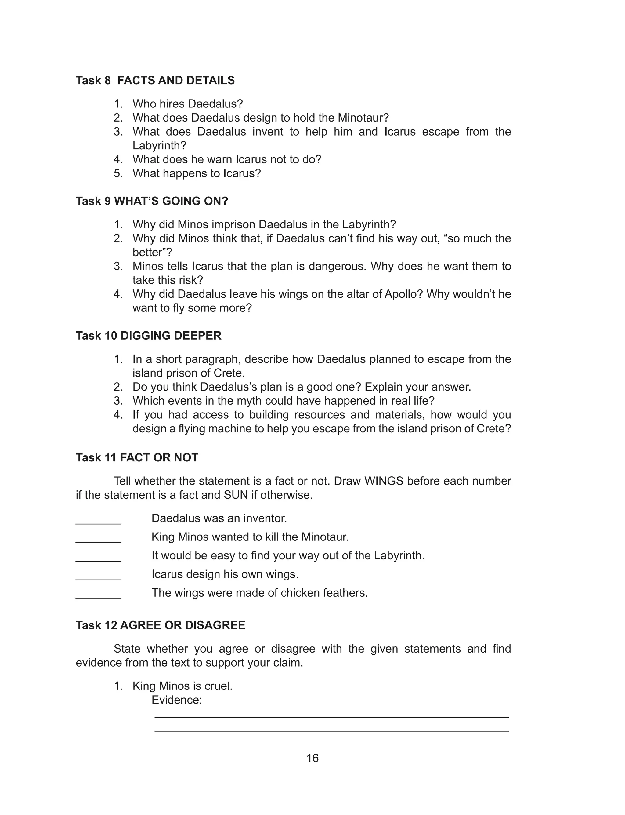 16
Task 8 FACTS AND DETAILS
1. Who hires Daedalus?
2. What does Daedalus design to hold the Minotaur?
3. What does Daedalus invent to help him and Icarus escape from the
Labyrinth?
4. What does he warn Icarus not to do?
5. What happens to Icarus?
Task 9 WHAT’S GOING ON?
1. Why did Minos imprison Daedalus in the Labyrinth?
2. Why did Minos think that, if Daedalus can’t find his way out, “so much the
better”?
3. Minos tells Icarus that the plan is dangerous. Why does he want them to
take this risk?
4. Why did Daedalus leave his wings on the altar of Apollo? Why wouldn’t he
want to fly some more?
Task 10 DIGGING DEEPER
1. In a short paragraph, describe how Daedalus planned to escape from the
island prison of Crete.
2. Do you think Daedalus’s plan is a good one? Explain your answer.
3. Which events in the myth could have happened in real life?
4. If you had access to building resources and materials, how would you
design a flying machine to help you escape from the island prison of Crete?
Task 11 FACT OR NOT
Tell whether the statement is a fact or not. Draw WINGS before each number
if the statement is a fact and SUN if otherwise.
_______ Daedalus was an inventor.
_______ King Minos wanted to kill the Minotaur.
_______ It would be easy to find your way out of the Labyrinth.
_______ Icarus design his own wings.
_______ The wings were made of chicken feathers.
Task 12 AGREE OR DISAGREE
State whether you agree or disagree with the given statements and find
evidence from the text to support your claim.
1. King Minos is cruel.
Evidence:
_______________________________________________________
_______________________________________________________
 