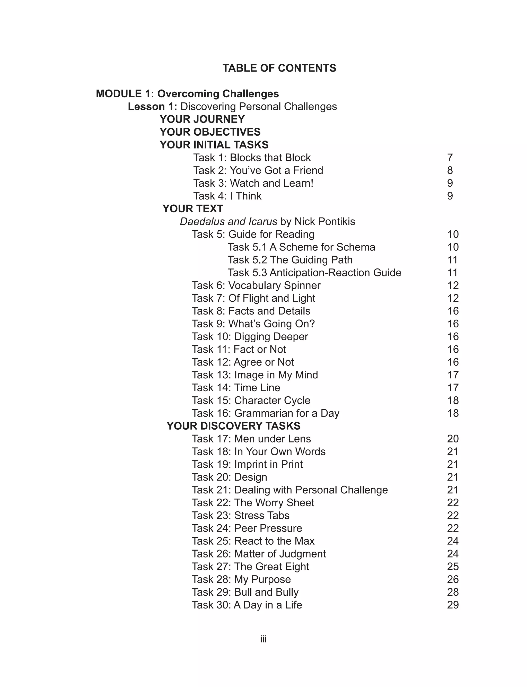iii
TABLE OF CONTENTS
MODULE 1: Overcoming Challenges
Lesson 1: Discovering Personal Challenges
YOUR JOURNEY
YOUR OBJECTIVES
YOUR INITIAL TASKS
Task 1: Blocks that Block 7
Task 2: You’ve Got a Friend 8
Task 3: Watch and Learn! 9
Task 4: I Think 9
YOUR TEXT
Daedalus and Icarus by Nick Pontikis
Task 5: Guide for Reading 10
Task 5.1 A Scheme for Schema 10
Task 5.2 The Guiding Path 11
Task 5.3 Anticipation-Reaction Guide 11
Task 6: Vocabulary Spinner 12
Task 7: Of Flight and Light 12
Task 8: Facts and Details 16
Task 9: What’s Going On? 16
Task 10: Digging Deeper 16
Task 11: Fact or Not 16
Task 12: Agree or Not 16
Task 13: Image in My Mind 17
Task 14: Time Line 17
Task 15: Character Cycle 18
Task 16: Grammarian for a Day 18
YOUR DISCOVERY TASKS
Task 17: Men under Lens 20
Task 18: In Your Own Words 21
Task 19: Imprint in Print 21
Task 20: Design 21
Task 21: Dealing with Personal Challenge 21
Task 22: The Worry Sheet 22
Task 23: Stress Tabs 22
Task 24: Peer Pressure 22
Task 25: React to the Max 24
Task 26: Matter of Judgment 24
Task 27: The Great Eight 25
Task 28: My Purpose 26
Task 29: Bull and Bully 28
Task 30: A Day in a Life 29
 