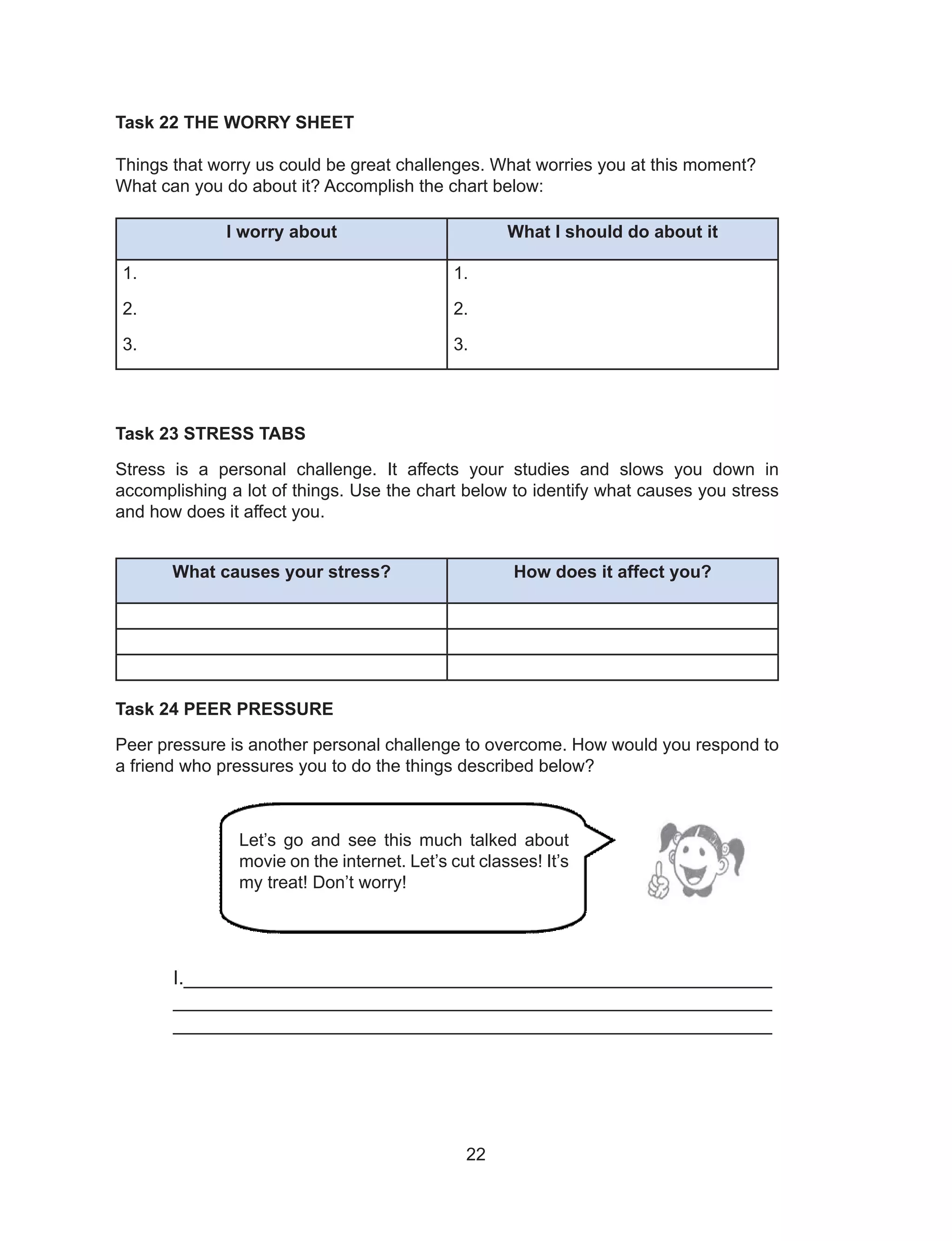 22
Task 22 THE WORRY SHEET
Things that worry us could be great challenges. What worries you at this moment?
What can you do about it? Accomplish the chart below:
I worry about What I should do about it
1.
2.
3.
1.
2.
3.
Task 23 STRESS TABS
Stress is a personal challenge. It affects your studies and slows you down in
accomplishing a lot of things. Use the chart below to identify what causes you stress
and how does it affect you.
What causes your stress? How does it affect you?
Task 24 PEER PRESSURE
Peer pressure is another personal challenge to overcome. How would you respond to
a friend who pressures you to do the things described below?
I._______________________________________________________
________________________________________________________
________________________________________________________
Let’s go and see this much talked about
movie on the internet. Let’s cut classes! It’s
my treat! Don’t worry!
 