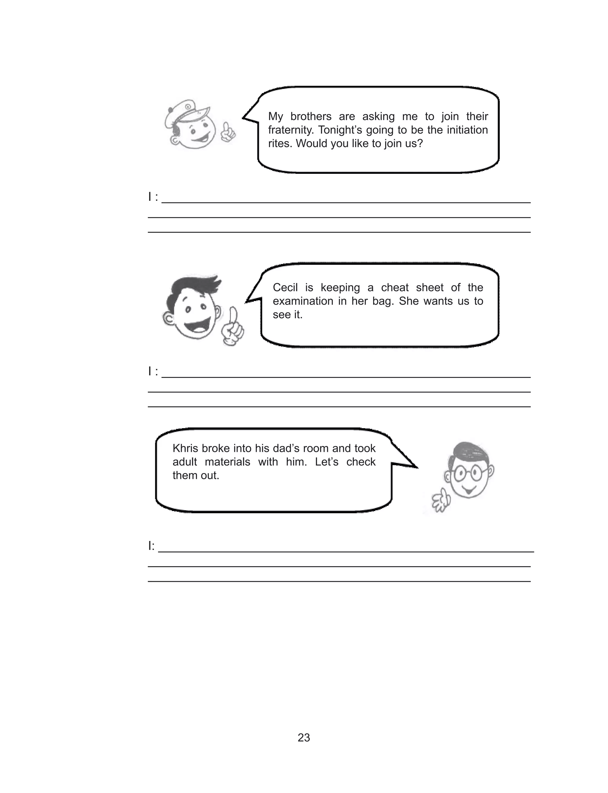 23
I : ______________________________________________________
________________________________________________________
________________________________________________________
I : ______________________________________________________
________________________________________________________
________________________________________________________
I: _______________________________________________________
________________________________________________________
________________________________________________________
My brothers are asking me to join their
fraternity. Tonight’s going to be the initiation
rites. Would you like to join us?
Cecil is keeping a cheat sheet of the
examination in her bag. She wants us to
see it.
Khris broke into his dad’s room and took
adult materials with him. Let’s check
them out.
 