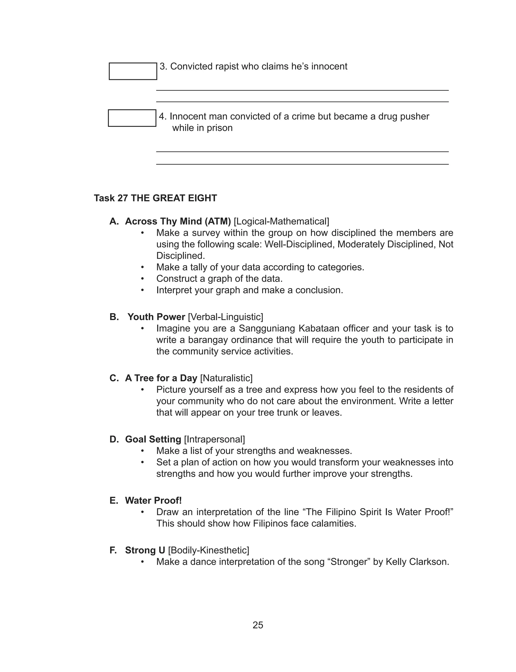 25
______ 3. Convicted rapist who claims he’s innocent
_______________________________________________________
_______________________________________________________
4. Innocent man convicted of a crime but became a drug pusher
while in prison
_______________________________________________________
_______________________________________________________
Task 27 THE GREAT EIGHT
A. Across Thy Mind (ATM) [Logical-Mathematical]
• Make a survey within the group on how disciplined the members are
using the following scale: Well-Disciplined, Moderately Disciplined, Not
Disciplined.
• Make a tally of your data according to categories.
• Construct a graph of the data.
• Interpret your graph and make a conclusion.
B. Youth Power [Verbal-Linguistic]
• Imagine you are a Sangguniang Kabataan officer and your task is to
write a barangay ordinance that will require the youth to participate in
the community service activities.
C. A Tree for a Day [Naturalistic]
• Picture yourself as a tree and express how you feel to the residents of
your community who do not care about the environment. Write a letter
that will appear on your tree trunk or leaves.
D. Goal Setting [Intrapersonal]
• Make a list of your strengths and weaknesses.
• Set a plan of action on how you would transform your weaknesses into
strengths and how you would further improve your strengths.
E. Water Proof!
• Draw an interpretation of the line “The Filipino Spirit Is Water Proof!”
This should show how Filipinos face calamities.
F. Strong U [Bodily-Kinesthetic]
• Make a dance interpretation of the song “Stronger” by Kelly Clarkson.
 
