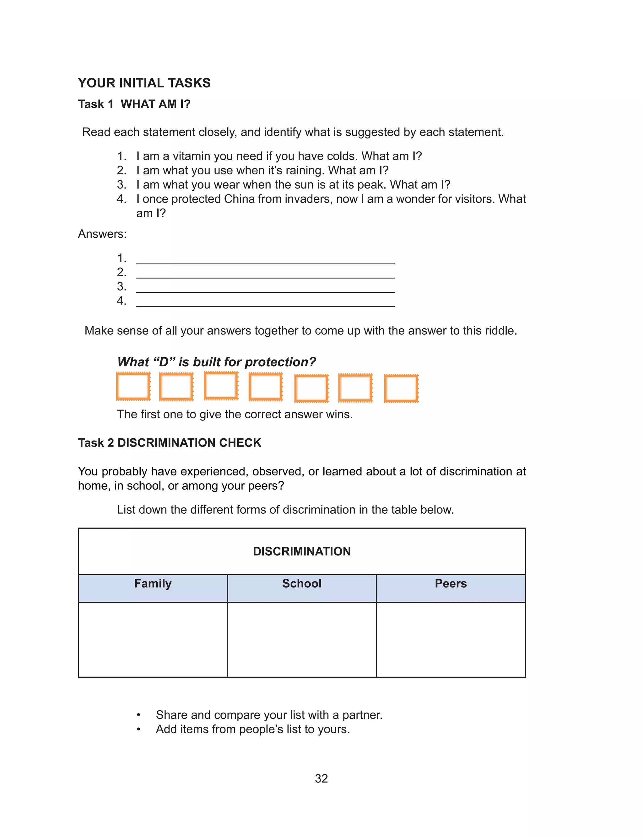 32
YOUR INITIAL TASKS
Task 1 WHAT AM I?
Read each statement closely, and identify what is suggested by each statement.
1. I am a vitamin you need if you have colds. What am I?
2. I am what you use when it’s raining. What am I?
3. I am what you wear when the sun is at its peak. What am I?
4. I once protected China from invaders, now I am a wonder for visitors. What
am I?
Answers:
1. _______________________________________
2. _______________________________________
3. _______________________________________
4. _______________________________________
Make sense of all your answers together to come up with the answer to this riddle.
What “D” is built for protection?
The first one to give the correct answer wins.
Task 2 DISCRIMINATION CHECK
You probably have experienced, observed, or learned about a lot of discrimination at
home, in school, or among your peers?
List down the different forms of discrimination in the table below.
DISCRIMINATION
Family School Peers
• Share and compare your list with a partner.
• Add items from people’s list to yours.
 