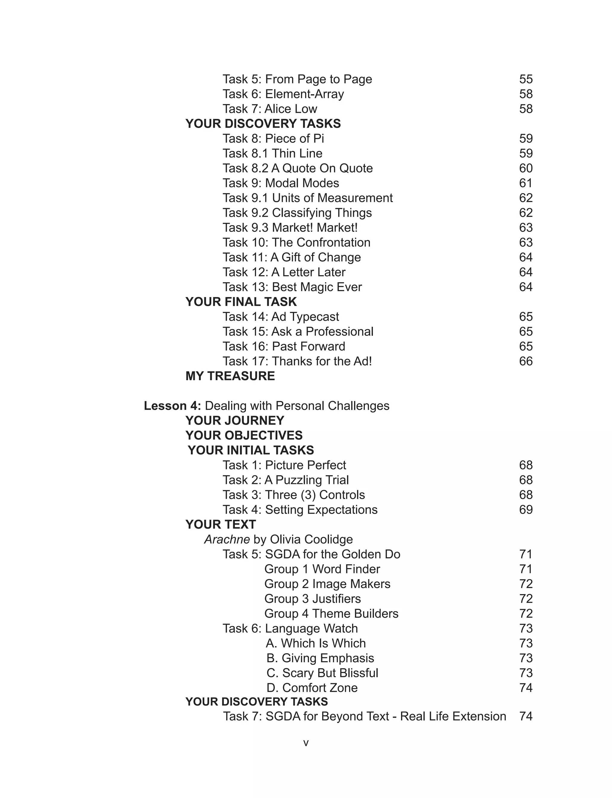 v
Task 5: From Page to Page 55
Task 6: Element-Array 58
Task 7: Alice Low 58
YOUR DISCOVERY TASKS
Task 8: Piece of Pi 59
Task 8.1 Thin Line 59
Task 8.2 A Quote On Quote 60
Task 9: Modal Modes 61
Task 9.1 Units of Measurement 62
Task 9.2 Classifying Things 62
Task 9.3 Market! Market! 63
Task 10: The Confrontation 63
Task 11: A Gift of Change 64
Task 12: A Letter Later 64
Task 13: Best Magic Ever 64
YOUR FINAL TASK
Task 14: Ad Typecast 65
Task 15: Ask a Professional 65
Task 16: Past Forward 65
Task 17: Thanks for the Ad! 66
MY TREASURE
Lesson 4: Dealing with Personal Challenges
YOUR JOURNEY
YOUR OBJECTIVES
YOUR INITIAL TASKS
Task 1: Picture Perfect 68
Task 2: A Puzzling Trial 68
Task 3: Three (3) Controls 68
Task 4: Setting Expectations 69
YOUR TEXT
Arachne by Olivia Coolidge
Task 5: SGDA for the Golden Do 71
Group 1 Word Finder 71
Group 2 Image Makers 72
Group 3 Justifiers 72
Group 4 Theme Builders 72
Task 6: Language Watch 73
A. Which Is Which 73
B. Giving Emphasis 73
C. Scary But Blissful 73
D. Comfort Zone 74
YOUR DISCOVERY TASKS
Task 7: SGDA for Beyond Text - Real Life Extension 74
 