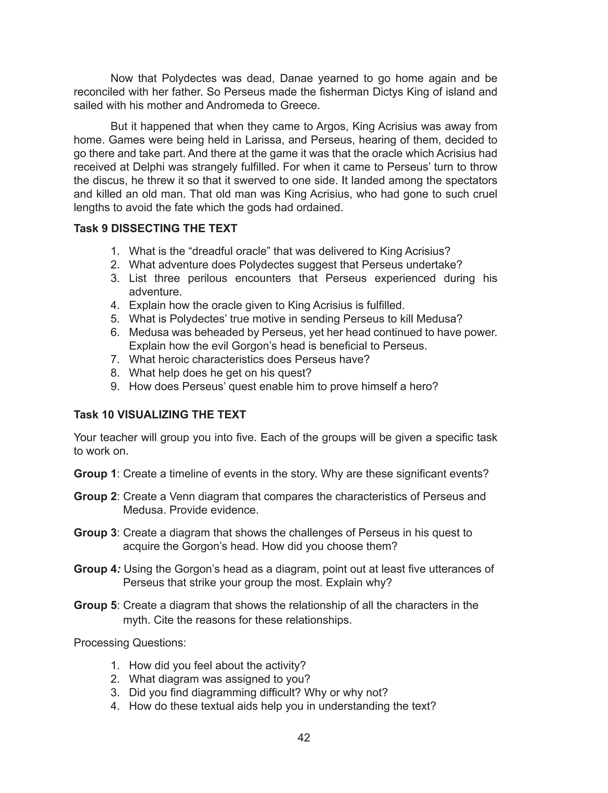 42
Now that Polydectes was dead, Danae yearned to go home again and be
reconciled with her father. So Perseus made the fisherman Dictys King of island and
sailed with his mother and Andromeda to Greece.
But it happened that when they came to Argos, King Acrisius was away from
home. Games were being held in Larissa, and Perseus, hearing of them, decided to
go there and take part. And there at the game it was that the oracle which Acrisius had
received at Delphi was strangely fulfilled. For when it came to Perseus’ turn to throw
the discus, he threw it so that it swerved to one side. It landed among the spectators
and killed an old man. That old man was King Acrisius, who had gone to such cruel
lengths to avoid the fate which the gods had ordained.
Task 9 DISSECTING THE TEXT
1. What is the “dreadful oracle” that was delivered to King Acrisius?
2. What adventure does Polydectes suggest that Perseus undertake?
3. List three perilous encounters that Perseus experienced during his
adventure.
4. Explain how the oracle given to King Acrisius is fulfilled.
5. What is Polydectes’ true motive in sending Perseus to kill Medusa?
6. Medusa was beheaded by Perseus, yet her head continued to have power.
Explain how the evil Gorgon’s head is beneficial to Perseus.
7. What heroic characteristics does Perseus have?
8. What help does he get on his quest?
9. How does Perseus’ quest enable him to prove himself a hero?
Task 10 VISUALIZING THE TEXT
Your teacher will group you into five. Each of the groups will be given a specific task
to work on.
Group 1: Create a timeline of events in the story. Why are these significant events?
Group 2: Create a Venn diagram that compares the characteristics of Perseus and
Medusa. Provide evidence.
Group 3: Create a diagram that shows the challenges of Perseus in his quest to
acquire the Gorgon’s head. How did you choose them?
Group 4: Using the Gorgon’s head as a diagram, point out at least five utterances of
Perseus that strike your group the most. Explain why?
Group 5: Create a diagram that shows the relationship of all the characters in the
myth. Cite the reasons for these relationships.
Processing Questions:
1. How did you feel about the activity?
2. What diagram was assigned to you?
3. Did you find diagramming difficult? Why or why not?
4. How do these textual aids help you in understanding the text?
 