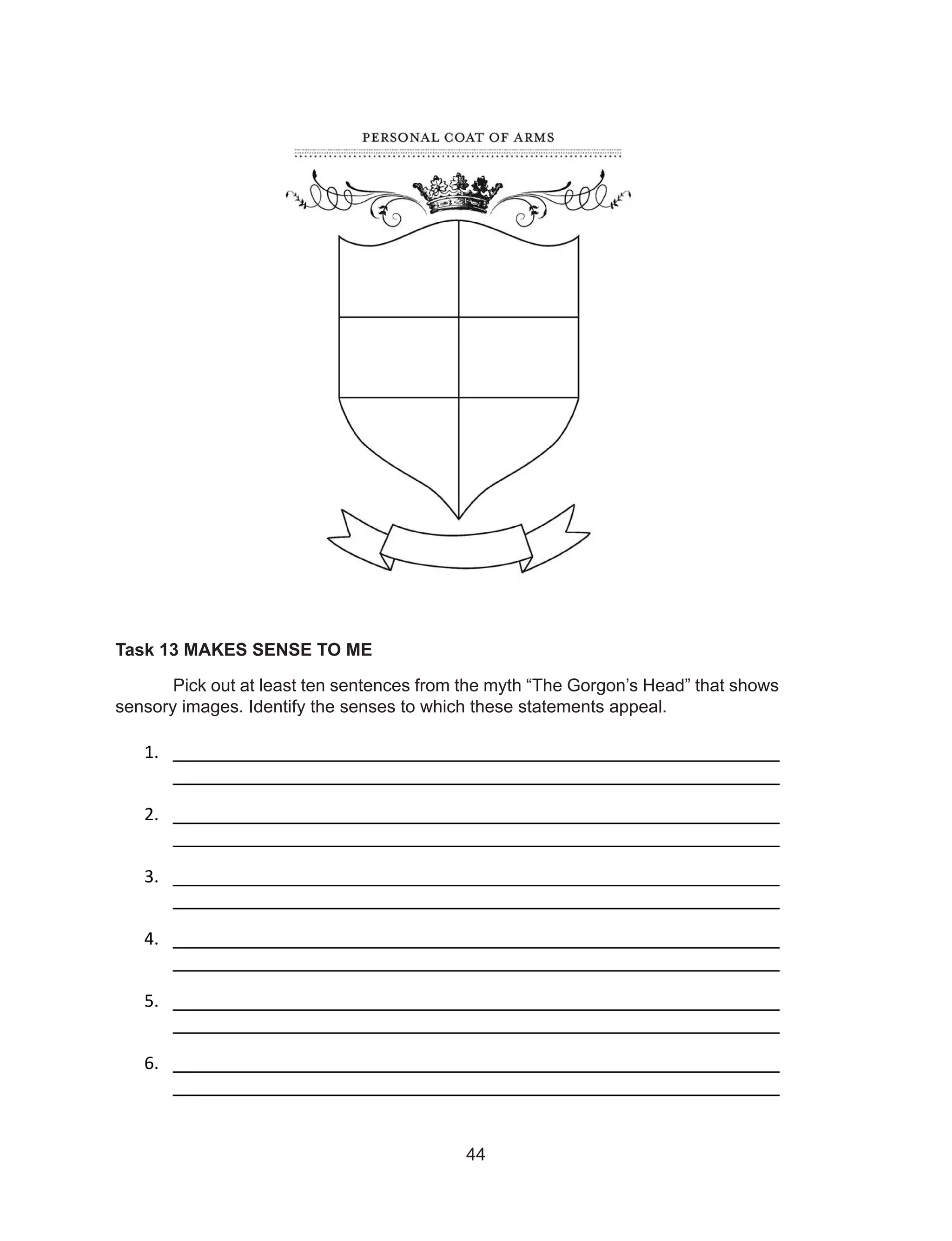 44
Task 13 MAKES SENSE TO ME
Pick out at least ten sentences from the myth “The Gorgon’s Head” that shows
sensory images. Identify the senses to which these statements appeal.
1. ________________________________________________________
________________________________________________________
2. ________________________________________________________
________________________________________________________
3. ________________________________________________________
________________________________________________________
4. ________________________________________________________
________________________________________________________
5. ________________________________________________________
________________________________________________________
6. ________________________________________________________
________________________________________________________
 