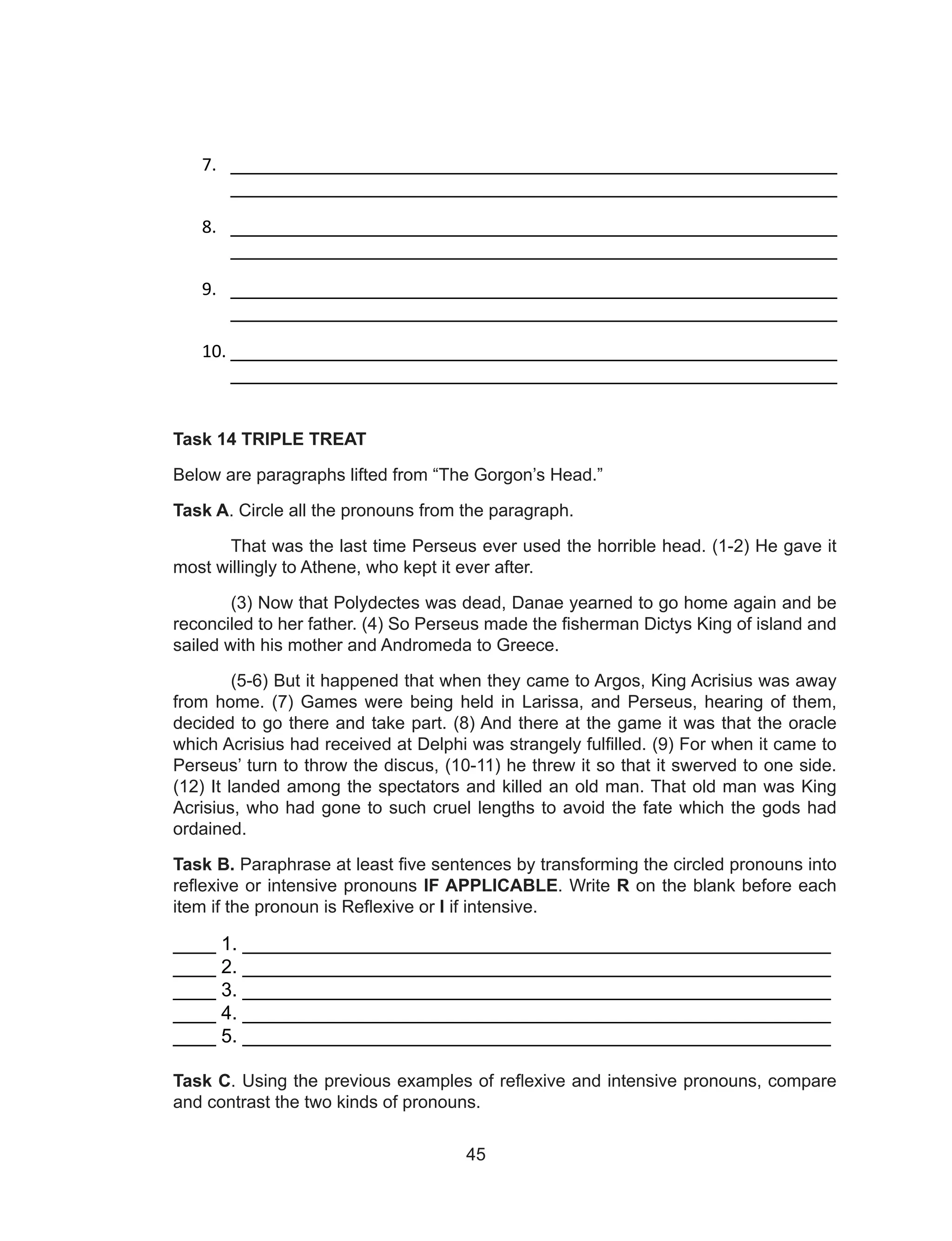 45
7. ________________________________________________________
________________________________________________________
8. ________________________________________________________
________________________________________________________
9. ________________________________________________________
________________________________________________________
10. ________________________________________________________
________________________________________________________
Task 14 TRIPLE TREAT
Below are paragraphs lifted from “The Gorgon’s Head.”
Task A. Circle all the pronouns from the paragraph.
That was the last time Perseus ever used the horrible head. (1-2) He gave it
most willingly to Athene, who kept it ever after.
(3) Now that Polydectes was dead, Danae yearned to go home again and be
reconciled to her father. (4) So Perseus made the fisherman Dictys King of island and
sailed with his mother and Andromeda to Greece.
(5-6) But it happened that when they came to Argos, King Acrisius was away
from home. (7) Games were being held in Larissa, and Perseus, hearing of them,
decided to go there and take part. (8) And there at the game it was that the oracle
which Acrisius had received at Delphi was strangely fulfilled. (9) For when it came to
Perseus’ turn to throw the discus, (10-11) he threw it so that it swerved to one side.
(12) It landed among the spectators and killed an old man. That old man was King
Acrisius, who had gone to such cruel lengths to avoid the fate which the gods had
ordained.
Task B. Paraphrase at least five sentences by transforming the circled pronouns into
reflexive or intensive pronouns IF APPLICABLE. Write R on the blank before each
item if the pronoun is Reflexive or I if intensive.
____ 1. _______________________________________________________
____ 2. _______________________________________________________
____ 3. _______________________________________________________
____ 4. _______________________________________________________
____ 5. _______________________________________________________
Task C. Using the previous examples of reflexive and intensive pronouns, compare
and contrast the two kinds of pronouns.
 