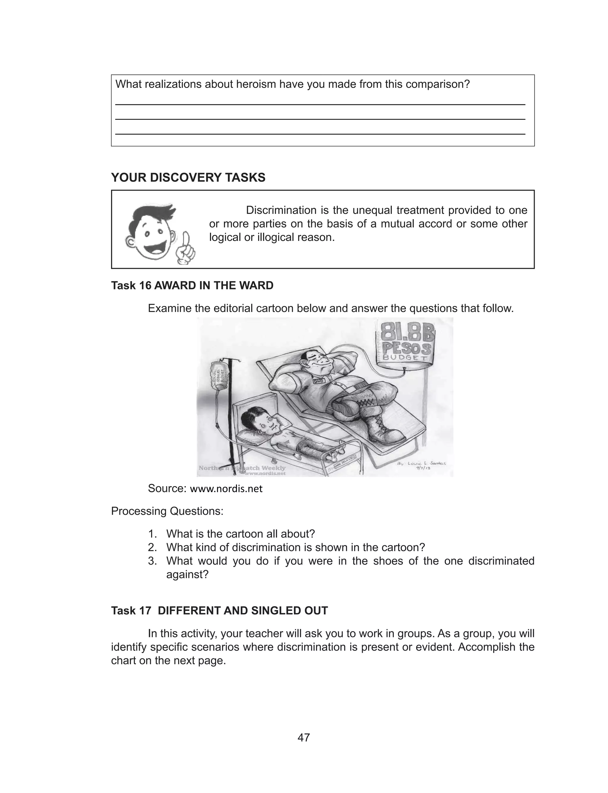 47
What realizations about heroism have you made from this comparison?
____________________________________________________________
____________________________________________________________
____________________________________________________________
YOUR DISCOVERY TASKS
Task 16 AWARD IN THE WARD
Examine the editorial cartoon below and answer the questions that follow.
Source: www.nordis.net
Processing Questions:
1. What is the cartoon all about?
2. What kind of discrimination is shown in the cartoon?
3. What would you do if you were in the shoes of the one discriminated
against?
Task 17 DIFFERENT AND SINGLED OUT
In this activity, your teacher will ask you to work in groups. As a group, you will
identify specific scenarios where discrimination is present or evident. Accomplish the
chart on the next page.
Discrimination is the unequal treatment provided to one
or more parties on the basis of a mutual accord or some other
logical or illogical reason.
 