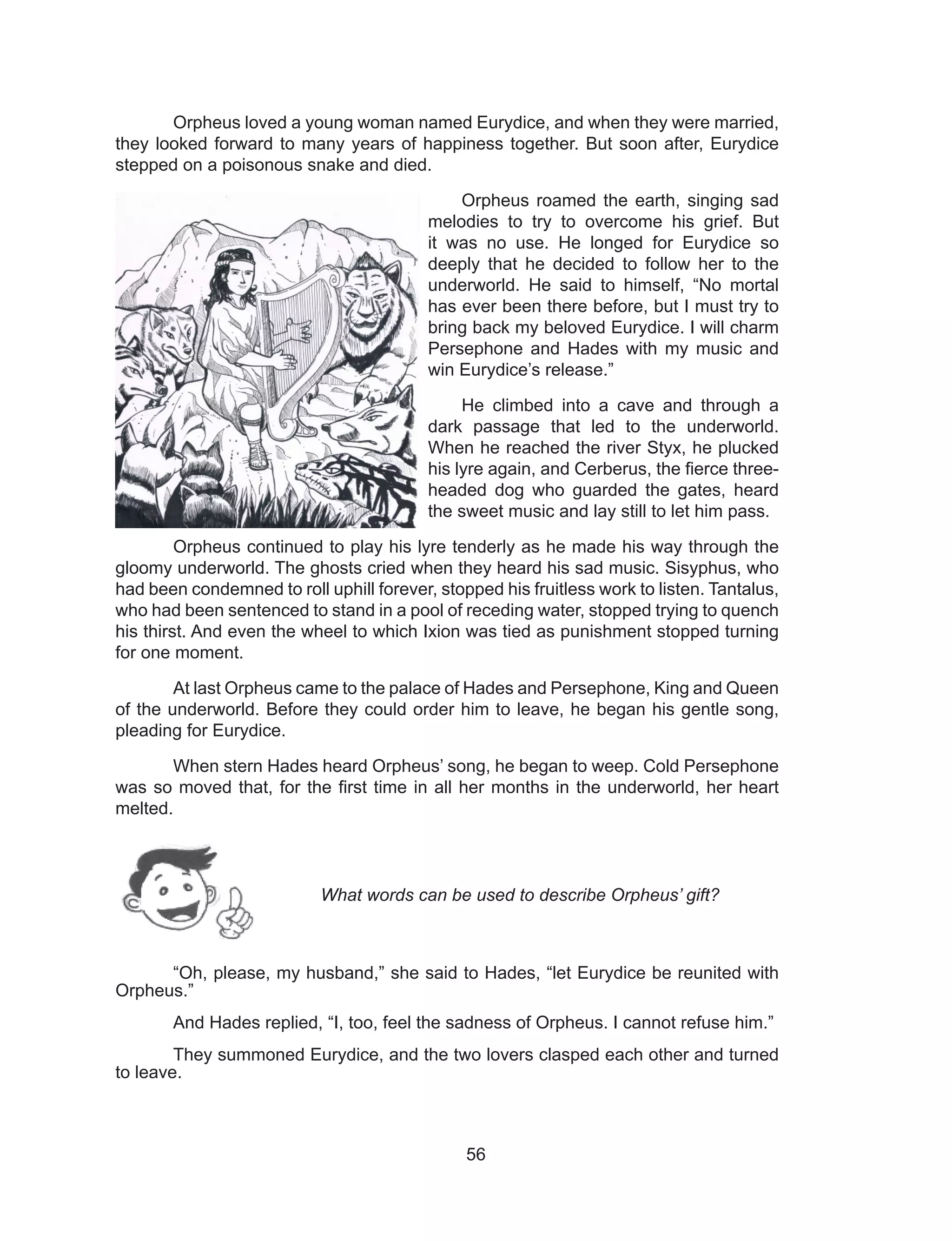 56
Orpheus loved a young woman named Eurydice, and when they were married,
they looked forward to many years of happiness together. But soon after, Eurydice
stepped on a poisonous snake and died.
Orpheus roamed the earth, singing sad
melodies to try to overcome his grief. But
it was no use. He longed for Eurydice so
deeply that he decided to follow her to the
underworld. He said to himself, “No mortal
has ever been there before, but I must try to
bring back my beloved Eurydice. I will charm
Persephone and Hades with my music and
win Eurydice’s release.”
He climbed into a cave and through a
dark passage that led to the underworld.
When he reached the river Styx, he plucked
his lyre again, and Cerberus, the fierce three-
headed dog who guarded the gates, heard
the sweet music and lay still to let him pass.
Orpheus continued to play his lyre tenderly as he made his way through the
gloomy underworld. The ghosts cried when they heard his sad music. Sisyphus, who
had been condemned to roll uphill forever, stopped his fruitless work to listen. Tantalus,
who had been sentenced to stand in a pool of receding water, stopped trying to quench
his thirst. And even the wheel to which Ixion was tied as punishment stopped turning
for one moment.
At last Orpheus came to the palace of Hades and Persephone, King and Queen
of the underworld. Before they could order him to leave, he began his gentle song,
pleading for Eurydice.
When stern Hades heard Orpheus’ song, he began to weep. Cold Persephone
was so moved that, for the first time in all her months in the underworld, her heart
melted.
“Oh, please, my husband,” she said to Hades, “let Eurydice be reunited with
Orpheus.”
And Hades replied, “I, too, feel the sadness of Orpheus. I cannot refuse him.”
They summoned Eurydice, and the two lovers clasped each other and turned
to leave.
What words can be used to describe Orpheus’ gift?
 