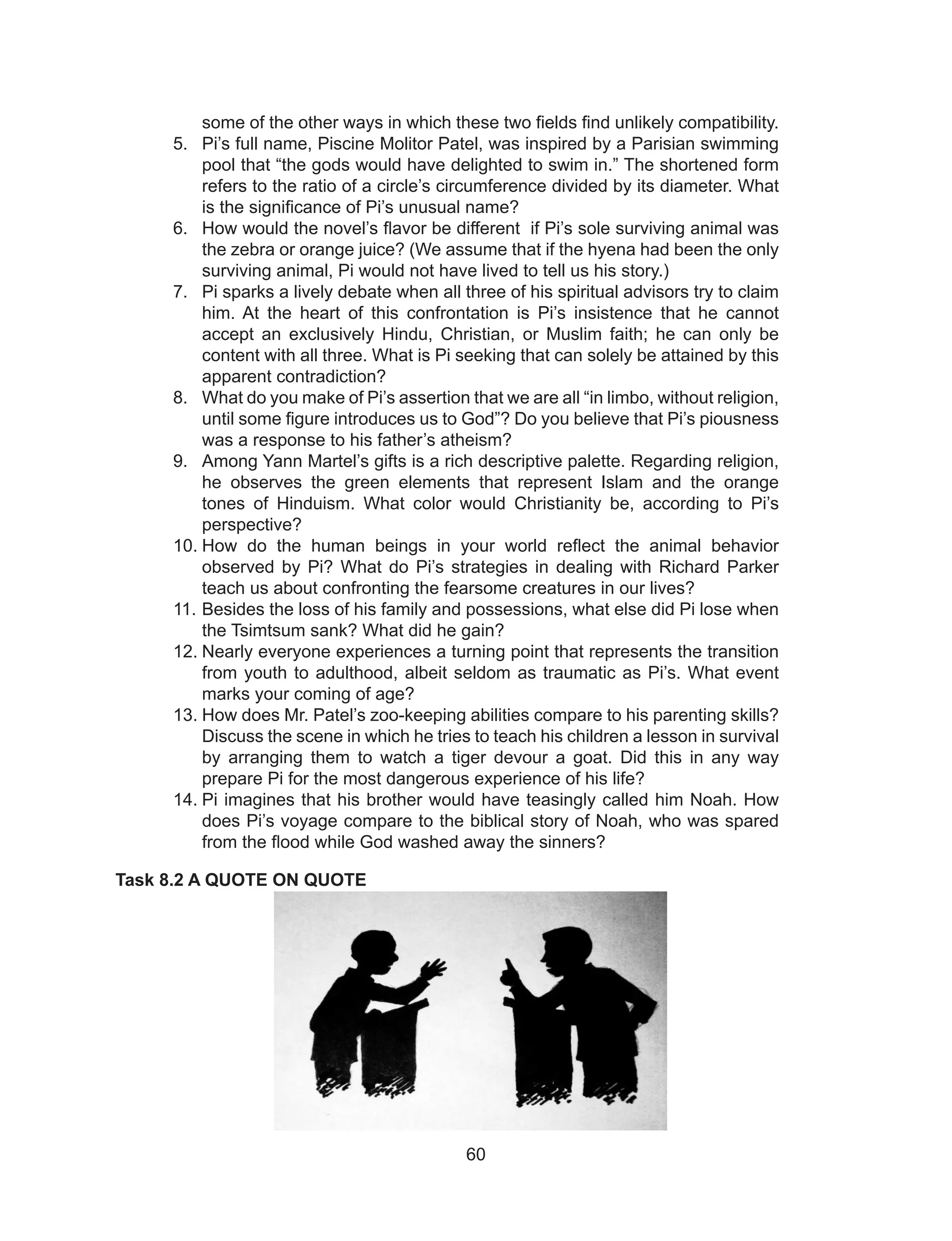 60
some of the other ways in which these two fields find unlikely compatibility.
5. Pi’s full name, Piscine Molitor Patel, was inspired by a Parisian swimming
pool that “the gods would have delighted to swim in.” The shortened form
refers to the ratio of a circle’s circumference divided by its diameter. What
is the significance of Pi’s unusual name?
6. How would the novel’s flavor be different if Pi’s sole surviving animal was
the zebra or orange juice? (We assume that if the hyena had been the only
surviving animal, Pi would not have lived to tell us his story.)
7. Pi sparks a lively debate when all three of his spiritual advisors try to claim
him. At the heart of this confrontation is Pi’s insistence that he cannot
accept an exclusively Hindu, Christian, or Muslim faith; he can only be
content with all three. What is Pi seeking that can solely be attained by this
apparent contradiction?
8. What do you make of Pi’s assertion that we are all “in limbo, without religion,
until some figure introduces us to God”? Do you believe that Pi’s piousness
was a response to his father’s atheism?
9. Among Yann Martel’s gifts is a rich descriptive palette. Regarding religion,
he observes the green elements that represent Islam and the orange
tones of Hinduism. What color would Christianity be, according to Pi’s
perspective?
10. How do the human beings in your world reflect the animal behavior
observed by Pi? What do Pi’s strategies in dealing with Richard Parker
teach us about confronting the fearsome creatures in our lives?
11. Besides the loss of his family and possessions, what else did Pi lose when
the Tsimtsum sank? What did he gain?
12. Nearly everyone experiences a turning point that represents the transition
from youth to adulthood, albeit seldom as traumatic as Pi’s. What event
marks your coming of age?
13. How does Mr. Patel’s zoo-keeping abilities compare to his parenting skills?
Discuss the scene in which he tries to teach his children a lesson in survival
by arranging them to watch a tiger devour a goat. Did this in any way
prepare Pi for the most dangerous experience of his life?
14. Pi imagines that his brother would have teasingly called him Noah. How
does Pi’s voyage compare to the biblical story of Noah, who was spared
from the flood while God washed away the sinners?
Task 8.2 A QUOTE ON QUOTE
 