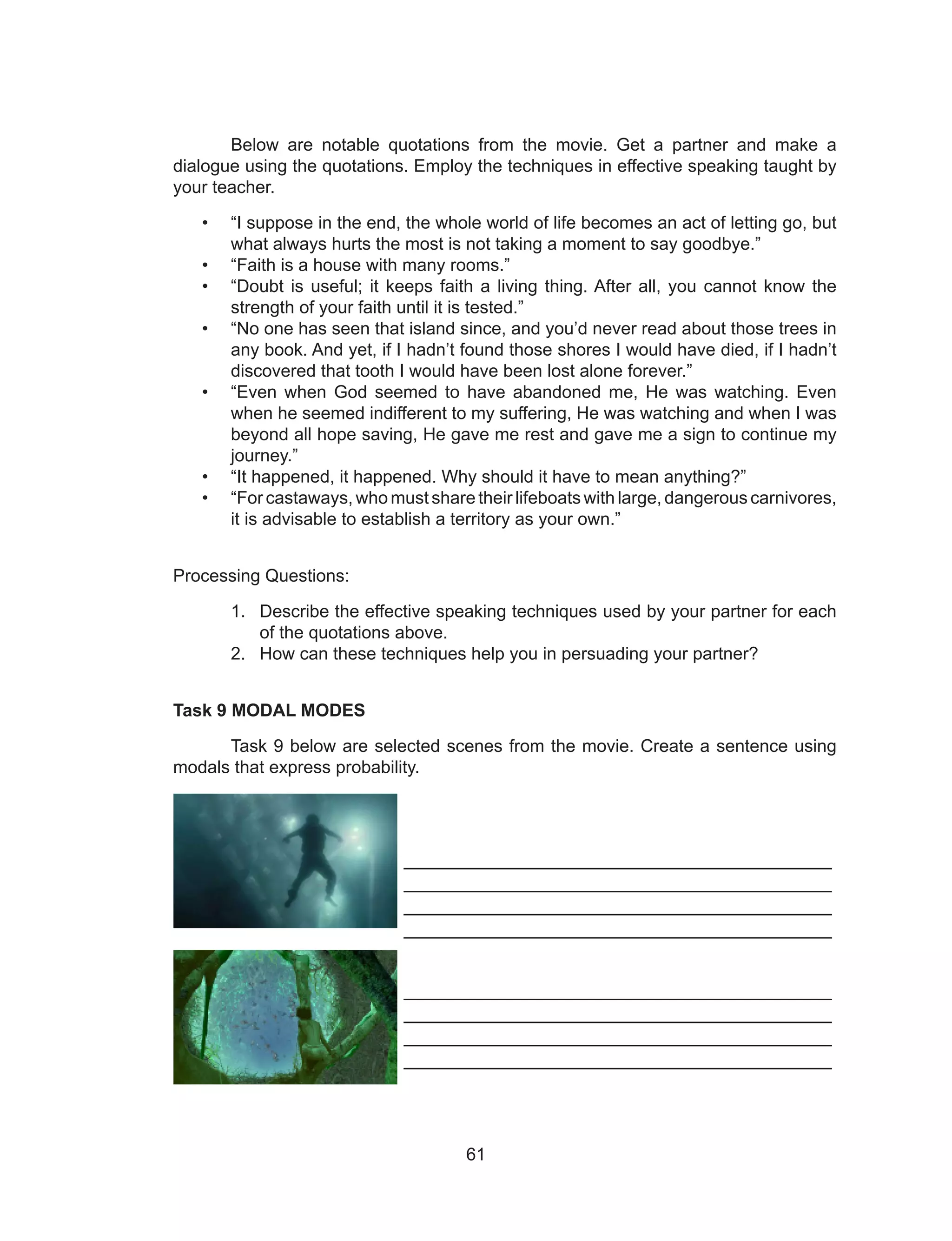 61
Below are notable quotations from the movie. Get a partner and make a
dialogue using the quotations. Employ the techniques in effective speaking taught by
your teacher.
• “I suppose in the end, the whole world of life becomes an act of letting go, but
what always hurts the most is not taking a moment to say goodbye.”
• “Faith is a house with many rooms.”
• “Doubt is useful; it keeps faith a living thing. After all, you cannot know the
strength of your faith until it is tested.”
• “No one has seen that island since, and you’d never read about those trees in
any book. And yet, if I hadn’t found those shores I would have died, if I hadn’t
discovered that tooth I would have been lost alone forever.”
• “Even when God seemed to have abandoned me, He was watching. Even
when he seemed indifferent to my suffering, He was watching and when I was
beyond all hope saving, He gave me rest and gave me a sign to continue my
journey.”
• “It happened, it happened. Why should it have to mean anything?”
• “For castaways, who must share their lifeboats with large, dangerous carnivores,
it is advisable to establish a territory as your own.”
Processing Questions:
1. Describe the effective speaking techniques used by your partner for each
of the quotations above.
2. How can these techniques help you in persuading your partner?
Task 9 MODAL MODES
Task 9 below are selected scenes from the movie. Create a sentence using
modals that express probability.
________________________________________
________________________________________
________________________________________
________________________________________
________________________________________
________________________________________
________________________________________
________________________________________
 