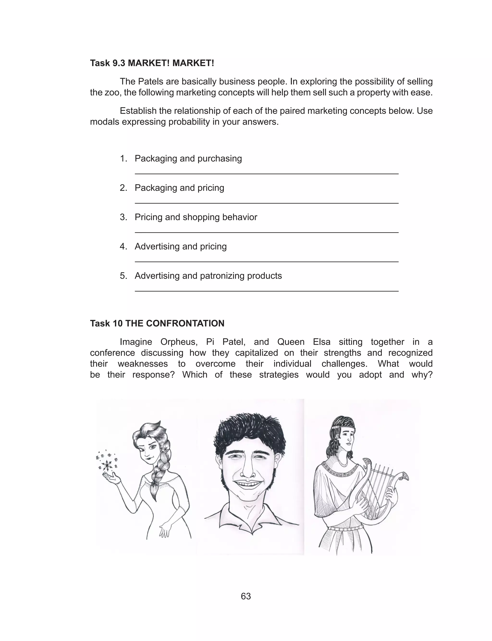63
Task 9.3 MARKET! MARKET!
The Patels are basically business people. In exploring the possibility of selling
the zoo, the following marketing concepts will help them sell such a property with ease.
Establish the relationship of each of the paired marketing concepts below. Use
modals expressing probability in your answers.
1. Packaging and purchasing
____________________________________________________
2. Packaging and pricing
____________________________________________________
3. Pricing and shopping behavior
____________________________________________________
4. Advertising and pricing
____________________________________________________
5. Advertising and patronizing products
____________________________________________________
Task 10 THE CONFRONTATION
Imagine Orpheus, Pi Patel, and Queen Elsa sitting together in a
conference discussing how they capitalized on their strengths and recognized
their weaknesses to overcome their individual challenges. What would
be their response? Which of these strategies would you adopt and why?
 