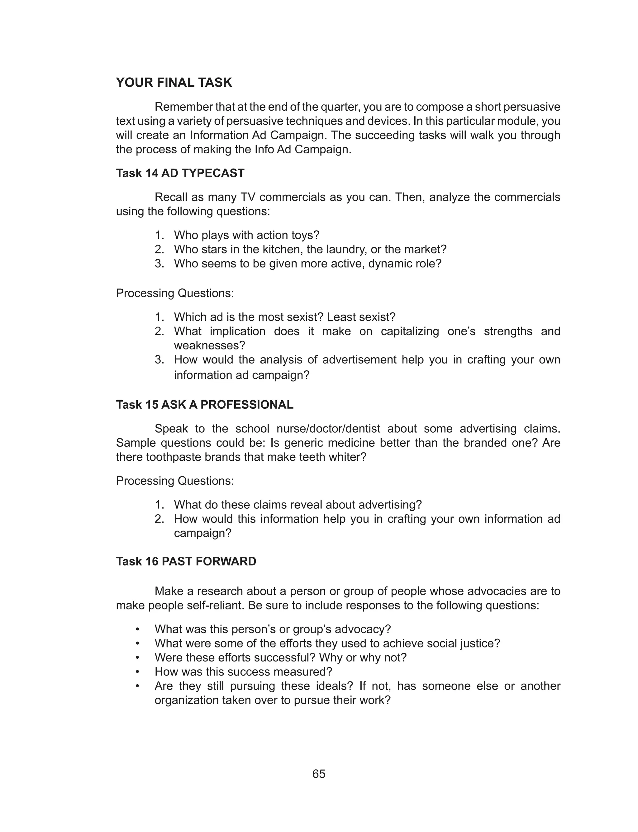 65
YOUR FINAL TASK
Remember that at the end of the quarter, you are to compose a short persuasive
text using a variety of persuasive techniques and devices. In this particular module, you
will create an Information Ad Campaign. The succeeding tasks will walk you through
the process of making the Info Ad Campaign.
Task 14 AD TYPECAST
Recall as many TV commercials as you can. Then, analyze the commercials
using the following questions:
1. Who plays with action toys?
2. Who stars in the kitchen, the laundry, or the market?
3. Who seems to be given more active, dynamic role?
Processing Questions:
1. Which ad is the most sexist? Least sexist?
2. What implication does it make on capitalizing one’s strengths and
weaknesses?
3. How would the analysis of advertisement help you in crafting your own
information ad campaign?
Task 15 ASK A PROFESSIONAL
Speak to the school nurse/doctor/dentist about some advertising claims.
Sample questions could be: Is generic medicine better than the branded one? Are
there toothpaste brands that make teeth whiter?
Processing Questions:
1. What do these claims reveal about advertising?
2. How would this information help you in crafting your own information ad
campaign?
Task 16 PAST FORWARD
Make a research about a person or group of people whose advocacies are to
make people self-reliant. Be sure to include responses to the following questions:
• What was this person’s or group’s advocacy?
• What were some of the efforts they used to achieve social justice?
• Were these efforts successful? Why or why not?
• How was this success measured?
• Are they still pursuing these ideals? If not, has someone else or another
organization taken over to pursue their work?
 
