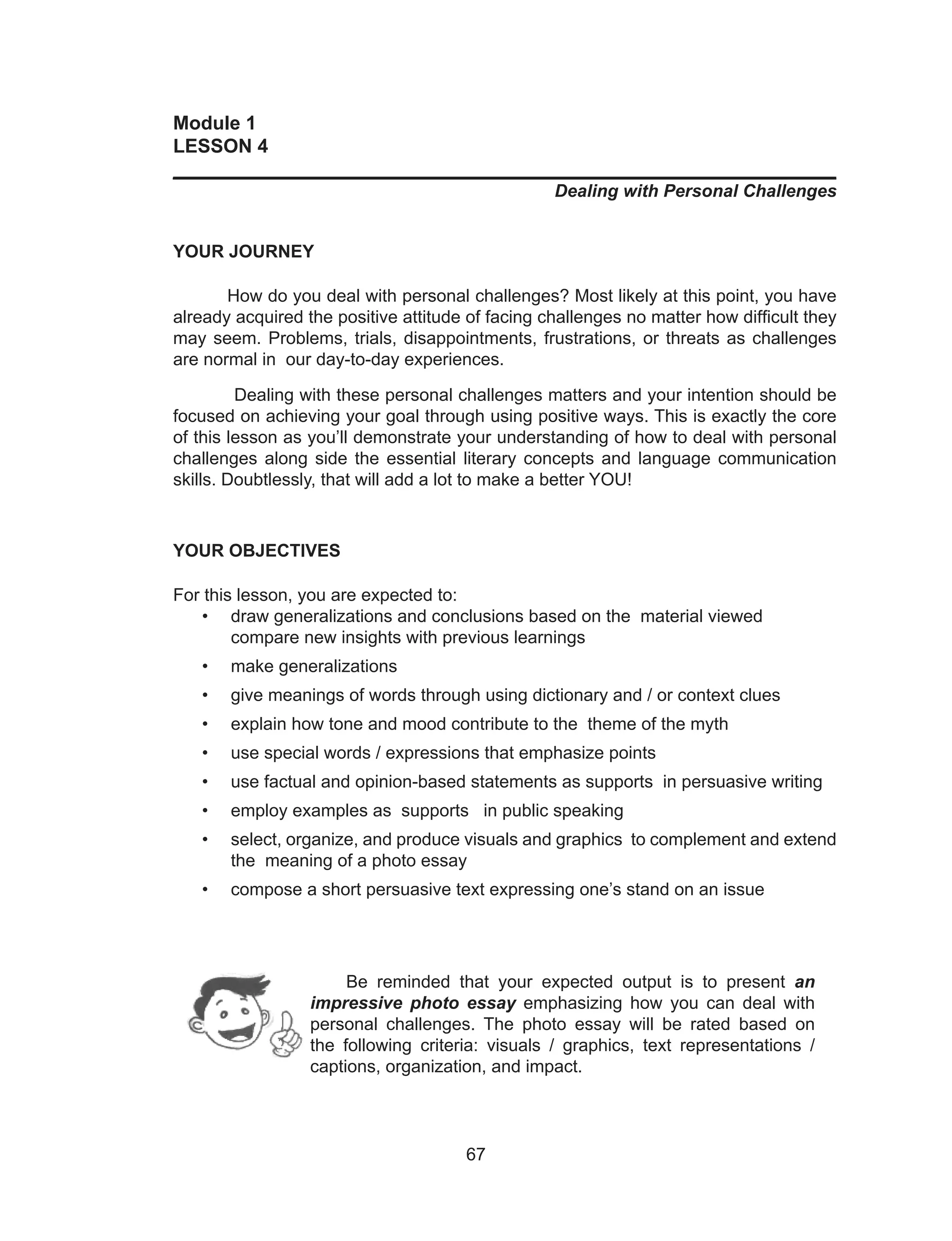 67
Module 1
LESSON 4
______________________________________________________________
Dealing with Personal Challenges
YOUR JOURNEY
How do you deal with personal challenges? Most likely at this point, you have
already acquired the positive attitude of facing challenges no matter how difficult they
may seem. Problems, trials, disappointments, frustrations, or threats as challenges
are normal in our day-to-day experiences.
Dealing with these personal challenges matters and your intention should be
focused on achieving your goal through using positive ways. This is exactly the core
of this lesson as you’ll demonstrate your understanding of how to deal with personal
challenges along side the essential literary concepts and language communication
skills. Doubtlessly, that will add a lot to make a better YOU!
YOUR OBJECTIVES
For this lesson, you are expected to:
• draw generalizations and conclusions based on the material viewed
compare new insights with previous learnings
• make generalizations
• give meanings of words through using dictionary and / or context clues
• explain how tone and mood contribute to the theme of the myth
• use special words / expressions that emphasize points
• use factual and opinion-based statements as supports in persuasive writing
• employ examples as supports in public speaking
• select, organize, and produce visuals and graphics to complement and extend
the meaning of a photo essay
• compose a short persuasive text expressing one’s stand on an issue
Be reminded that your expected output is to present an
impressive photo essay emphasizing how you can deal with
personal challenges. The photo essay will be rated based on
the following criteria: visuals / graphics, text representations /
captions, organization, and impact.
 