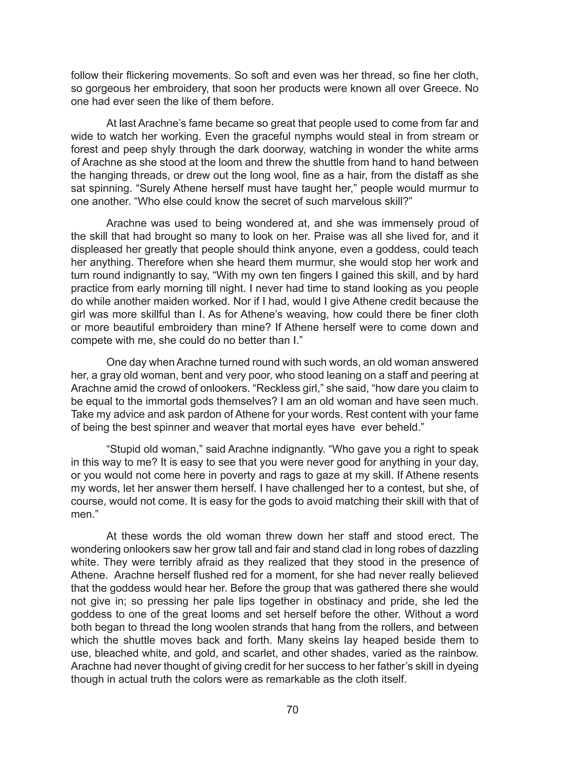 70
follow their flickering movements. So soft and even was her thread, so fine her cloth,
so gorgeous her embroidery, that soon her products were known all over Greece. No
one had ever seen the like of them before.
At last Arachne’s fame became so great that people used to come from far and
wide to watch her working. Even the graceful nymphs would steal in from stream or
forest and peep shyly through the dark doorway, watching in wonder the white arms
of Arachne as she stood at the loom and threw the shuttle from hand to hand between
the hanging threads, or drew out the long wool, fine as a hair, from the distaff as she
sat spinning. “Surely Athene herself must have taught her,” people would murmur to
one another. “Who else could know the secret of such marvelous skill?”
Arachne was used to being wondered at, and she was immensely proud of
the skill that had brought so many to look on her. Praise was all she lived for, and it
displeased her greatly that people should think anyone, even a goddess, could teach
her anything. Therefore when she heard them murmur, she would stop her work and
turn round indignantly to say, “With my own ten fingers I gained this skill, and by hard
practice from early morning till night. I never had time to stand looking as you people
do while another maiden worked. Nor if I had, would I give Athene credit because the
girl was more skillful than I. As for Athene’s weaving, how could there be finer cloth
or more beautiful embroidery than mine? If Athene herself were to come down and
compete with me, she could do no better than I.”
One day when Arachne turned round with such words, an old woman answered
her, a gray old woman, bent and very poor, who stood leaning on a staff and peering at
Arachne amid the crowd of onlookers. “Reckless girl,” she said, “how dare you claim to
be equal to the immortal gods themselves? I am an old woman and have seen much.
Take my advice and ask pardon of Athene for your words. Rest content with your fame
of being the best spinner and weaver that mortal eyes have ever beheld.”
“Stupid old woman,” said Arachne indignantly. “Who gave you a right to speak
in this way to me? It is easy to see that you were never good for anything in your day,
or you would not come here in poverty and rags to gaze at my skill. If Athene resents
my words, let her answer them herself. I have challenged her to a contest, but she, of
course, would not come. It is easy for the gods to avoid matching their skill with that of
men.”
At these words the old woman threw down her staff and stood erect. The
wondering onlookers saw her grow tall and fair and stand clad in long robes of dazzling
white. They were terribly afraid as they realized that they stood in the presence of
Athene. Arachne herself flushed red for a moment, for she had never really believed
that the goddess would hear her. Before the group that was gathered there she would
not give in; so pressing her pale lips together in obstinacy and pride, she led the
goddess to one of the great looms and set herself before the other. Without a word
both began to thread the long woolen strands that hang from the rollers, and between
which the shuttle moves back and forth. Many skeins lay heaped beside them to
use, bleached white, and gold, and scarlet, and other shades, varied as the rainbow.
Arachne had never thought of giving credit for her success to her father’s skill in dyeing
though in actual truth the colors were as remarkable as the cloth itself.
 